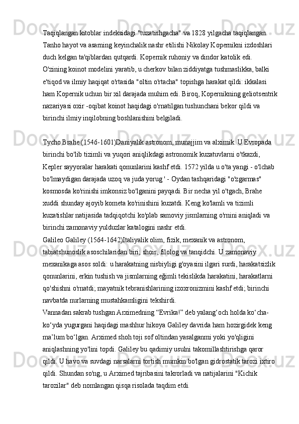 Taqiqlangan kitoblar indeksidagi "tuzatishgacha" va 1828 yilgacha taqiqlangan. 
Tanho hayot va asarning keyinchalik nashr etilishi Nikolay Kopernikni izdoshlari 
duch kelgan ta'qiblardan qutqardi. Kopernik ruhoniy va dindor katolik edi. 
O'zining koinot modelini yaratib, u cherkov bilan ziddiyatga tushmaslikka, balki 
e'tiqod va ilmiy haqiqat o'rtasida "oltin o'rtacha" topishga harakat qildi: ikkalasi 
ham Kopernik uchun bir xil darajada muhim edi. Biroq, Kopernikning geliotsentrik
nazariyasi oxir -oqibat koinot haqidagi o'rnatilgan tushunchani bekor qildi va 
birinchi ilmiy inqilobning boshlanishini belgiladi.
Tycho Brahe (1546-1601)Daniyalik astronom, munajjim va alximik. U Evropada 
birinchi bo'lib tizimli va yuqori aniqlikdagi astronomik kuzatuvlarni o'tkazdi, 
Kepler sayyoralar harakati qonunlarini kashf etdi. 1572 yilda u o'ta yangi - o'lchab 
bo'lmaydigan darajada uzoq va juda yorug ' - Oydan tashqaridagi "o'zgarmas" 
kosmosda ko'rinishi imkonsiz bo'lganini payqadi. Bir necha yil o'tgach, Brahe 
xuddi shunday ajoyib kometa ko'rinishini kuzatdi. Keng ko'lamli va tizimli 
kuzatishlar natijasida tadqiqotchi ko'plab samoviy jismlarning o'rnini aniqladi va 
birinchi zamonaviy yulduzlar katalogini nashr etdi. 
Galileo Galiley (1564-1642)Italiyalik olim, fizik, mexanik va astronom, 
tabiatshunoslik asoschilaridan biri; shoir, filolog va tanqidchi. U zamonaviy 
mexanikaga asos soldi: u harakatning nisbiyligi g'oyasini ilgari surdi, harakatsizlik 
qonunlarini, erkin tushish va jismlarning eğimli tekislikda harakatini, harakatlarni 
qo'shishni o'rnatdi; mayatnik tebranishlarining izoxronizmini kashf etdi; birinchi 
navbatda nurlarning mustahkamligini tekshirdi. 
Vannadan sakrab tushgan Arximedning “Evrika!” deb yalang‘och holda ko‘cha-
ko‘yda yugurgani haqidagi mashhur hikoya Galiley davrida ham hozirgidek keng 
ma’lum bo‘lgan. Arximed shoh toji sof oltindan yasalganmi yoki yo'qligini 
aniqlashning yo'lini topdi. Galiley bu qadimiy usulni takomillashtirishga qaror 
qildi. U havo va suvdagi narsalarni tortish mumkin bo'lgan gidrostatik tarozi ixtiro 
qildi. Shundan so'ng, u Arximed tajribasini takrorladi va natijalarini "Kichik 
tarozilar" deb nomlangan qisqa risolada taqdim etdi.  