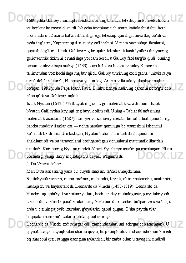1609 yilda Galiley mustaqil ravishda o'zining birinchi teleskopini konveks linzali 
va konkav ko'zoynakli qurdi. Naycha taxminan uch marta kattalashtirishni berdi. 
Tez orada u 32 marta kattalashtirishga ega teleskop qurishga muvaffaq bo'ldi va 
oyda tog'larni, Yupiterning 4 ta sun'iy yo'ldoshini, Venera yaqinidagi fazalarni, 
quyosh dog'larini topdi. Galileyning bir qator teleskopik kashfiyotlari dunyoning 
geliotsentrik tizimini o'rnatishga yordam berdi, u Galiley faol targ'ib qildi, buning 
uchun u inkvizitsiya sudiga (1633) duch keldi va bu uni Nikolay Kopernik 
ta'limotidan voz kechishga majbur qildi. Galiley umrining oxirigacha "inkvizitsiya 
asiri" deb hisoblanib, Florensiya yaqinidagi Arcetri villasida yashashga majbur 
bo'lgan. 1992 yilda Papa Ioann Pavel II inkvizitsiya sudining qarorini noto'g'ri deb 
e'lon qildi va Galileyni oqladi. 
Isaak Nyuton (1642-1727)buyuk ingliz fizigi, matematik va astronom. Isaak 
Nyuton Galileydan keyingi eng buyuk olim edi. Uning «Tabiat falsafasining 
matematik asoslari» (1687) asari yer va samoviy sferalar bir xil tabiat qonunlariga, 
barcha moddiy jismlar esa — uchta harakat qonuniga bo‘ysunishini ishonchli 
ko‘rsatib berdi. Bundan tashqari, Nyuton butun olam tortishish qonunini 
shakllantirdi va bu jarayonlarni boshqaradigan qonunlarni matematik jihatdan 
asosladi. Koinotning Nyuton modeli Albert Eynshteyn asarlariga asoslangan 20-asr
boshidagi yangi ilmiy inqilobgacha deyarli o'zgarmadi. 
4. Da Vinchi dahosi
Men O'rta asrlarning yana bir buyuk shaxsini ta'kidlamoqchiman. 
Bu italiyalik rassom, mohir me'mor, muhandis, texnik, olim, matematik, anatomist,
musiqachi va haykaltarosh, Leonardo da Vinchi (1452-1519). Leonardo da 
Vinchining qobiliyat va imkoniyatlari, hech qanday mubolag'asiz, g'ayritabiiy edi. 
Leonardo da Vinchi parallel olamlarga kirib borishi mumkin bo'lgan versiya bor, u 
erda u o'zining ajoyib ixtirolari g'oyalarini qabul qilgan. O'sha paytda ular 
haqiqatan ham mo''jizalar sifatida qabul qilingan. 
Leonardo da Vinchi zo'r sehrgar edi (zamondoshlari uni sehrgar deb atashgan). U 
qaynab turgan suyuqlikdan sharob quyib, ko'p rangli olovni chaqirishi mumkin edi;
oq sharobni qizil rangga osongina aylantirdi; bir zarba bilan u tayog'ini sindirdi,  