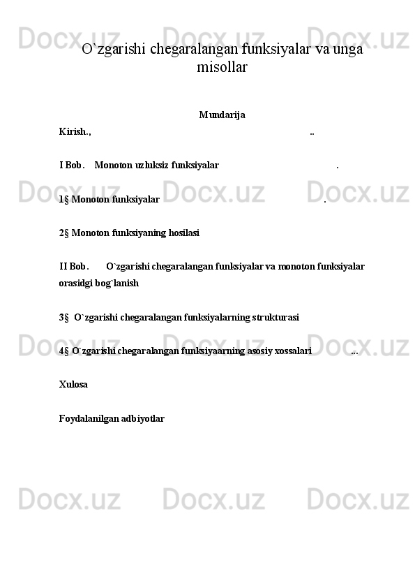 O`zgarishi chegaralangan funksiyalar va unga
misollar
Mundarija 
Kirish., ..
 
I Bob.    Monoton uzluksiz funksiyalar . 	

1§  Monoton funksiyalar .  	

2 §  Monoton funksiyaning hosilasi	

II Bob.       O`zgarishi chegaralangan funksiyalar va monoton funksiyalar 
orasidgi bog`lanish	

3 §   O`zgarishi chegaralangan funksiyalarning strukturasi	

4 §  O`zgarishi chegaralangan funksiyaarning asosiy xossalari ...	

Xulosa
Foydalanilgan adbiyotlar  