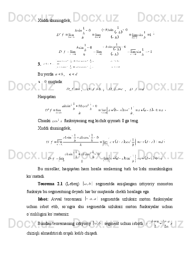 Xuddi shuningdek,
 ;
3. 
Bu yerda   ,    
 nuqtada:
,      ,      ,   
Haqiqatan
 ,
Chunki   funksiyaning eng kichik qiymati 0 ga teng.
Xuddi shuningdek,
;
Bu   misollar,   haqiqatan   ham   hosila   sonlarning   turli   bo`lishi   mumkinligini
ko`rsatadi.
Teorema   2.1   (Lebeq)     segmentda   aniqlangan   ixtiyoriy   monoton
funksiya bu segmentning deyarli har bir nuqtasida chekli hosilaga ega.
Isbot:   Avval   teoremani     segmentda   uzluksiz   moton   funksiyalar
uchun   isbot   etib,   so`ngra   shu   segmentda   uzluksiz   moton   funksiyalar   uchun
o`rinliligini ko`rsatamiz.
Bundan teoremaning ixtiyoriy     segment uchun isbotli  
chiziqli almashtirish orqali kelib chiqadi.  
