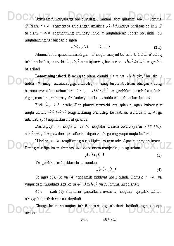 Uzluksiz  funksiyalarga  oid  quyidagi  limmani   isbot   qilamiz:   46-1    lemma
(F.Riss).     segmentda aniqlangan uzluksiz     funksiya berilgan bo`lsin.   E
to`plam     segmentning   shunday   ichki   x   nuqtalaridan   iborat   bo`lsinki,   bu
nuqtalarning har biridan o`ngda 
            (2.1)
Munosabatni qanoatlantiradigan      nuqta mavjud bo`lsin. U holda   E   ochiq
to`plam   bo`lib,   uzuvchi     oaraliqlarning   har   birida       tengsizlik
bajariladi.
Lemonning isboti.  E ochiq to`plam, chunki   va     bo`lsin, u
holda       ning     uzluksizligiga   muvofiq     ning   biron   atrofidan   olingan   x   ning
hamma qiymatlari uchun ham   ,          tengsizliklar  o`rinlicha qoladi.
Agar, masalan,   kamayishi funksiya bo`lsa, u holda  E  bo`sh to`lam bo`ladi.
Endi       oraliq   E   to`plamni   tuzuvchi   oraliqdan   olingan   ixtiyoriy   x
nuqta   uchun     tengsizlikning   o`rinliligi   ko`rsatilsa,   u   holda   x   ni   ga
intiltirib, (1) tengsizlikni hosil qilamiz.
Darhaqiqat,     nuqta   x     va     nuqtalar   orasida   bo`lib   (ya`ni   ),
 tengsizlikni qanoatlantiradigan va  ga eng yaqin nuqta bo`lsin.
U holda   tenglikning o`rinliligini ko`rastamiz. Agar bunday bo`lmasa,
E ning ta`rifiga ko`ra shunday   nuqta mavjudki, uning uchun 
   (3)
Tengsizlik o`rinli; ikkinchi tomondan,
                 (4)
So`ngra   (2),   (3)   va   (4)   tengsizlik   ziddiyat   hosil   qiladi.   Demak     va
yuqoridagi mulohazalaga ko`ra    ya`ni lemma hisoblanadi. 
46.3     izoh   (1)   shartlarni   qanoatlantiruvchi  	
 x     nuqtani,   qisqalik   uchun,
o`ngga ko`tarilish nuqtasi deyiladi.
Chapga ko`tarish nuqtasi ta`rifi ham shunga o`xshash beriladi: agar   x   nuqta
uchun  