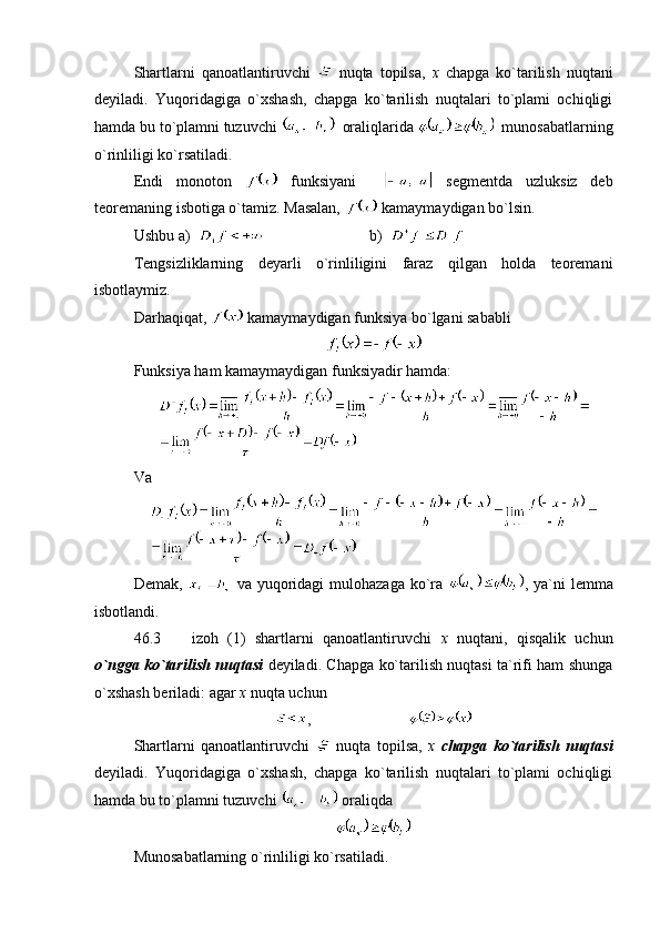 Shartlarni   qanoatlantiruvchi     nuqta   topilsa,   x   chapga   ko`tarilish   nuqtani
deyiladi.   Yuqoridagiga   o`xshash,   chapga   ko`tarilish   nuqtalari   to`plami   ochiqligi
hamda bu to`plamni tuzuvchi    oraliqlarida    munosabatlarning
o`rinliligi ko`rsatiladi.
Endi   monoton     funksiyani       segmentda   uzluksiz   deb
teoremaning isbotiga o`tamiz. Masalan,   kamaymaydigan bo`lsin.
Ushbu a)               b)  
Tengsizliklarning   deyarli   o`rinliligini   faraz   qilgan   holda   teoremani
isbotlaymiz.
Darhaqiqat,   kamaymaydigan funksiya bo`lgani sababli 
Funksiya ham kamaymaydigan funksiyadir hamda:
Va
Demak,     va yuqoridagi  mulohazaga  ko`ra   , ya`ni  lemma
isbotlandi.
46.3     izoh   (1)   shartlarni   qanoatlantiruvchi   x   nuqtani,   qisqalik   uchun
o`ngga ko`tarilish nuqtasi   deyiladi. Chapga ko`tarilish nuqtasi ta`rifi ham shunga
o`xshash beriladi: agar  x  nuqta uchun 
,                           
Shartlarni   qanoatlantiruvchi     nuqta   topilsa,   x   chapga   ko`tarilish   nuqtasi
deyiladi.   Yuqoridagiga   o`xshash,   chapga   ko`tarilish   nuqtalari   to`plami   ochiqligi
hamda bu to`plamni tuzuvchi   oraliqda 
Munosabatlarning o`rinliligi ko`rsatiladi. 