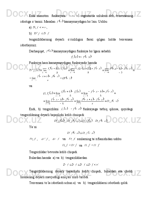 Endi   monoton     funksiyani       segmentda   uzluksiz   deb,   teoremaning
isbotiga o`tamiz. Masalan   kamaymaydigan bo`lsin. Ushbu 
a)  ,    
b)    
tengsizliklarning   deyarli   o`rinliligini   faraz   qilgan   holda   teoremani
isbotlaymiz.
Darhaqiqat,   kamaymaydigan funksiya bo`lgani sababli 
Funksiya ham kamaymaydigan funksiyadir hamda
va 
.
Endi,   b)   tengsizlikni     funksiyaga   tatbiq   qilinsa,   quyidagi
tengsizlikning deyarli bajarilishi kelib chuiqadi:
,
Ya`ni
.
,     ,       va     sonlarning ta`riflanishidan ushbu 
  va  
Tengsizliklar bevosita kelib chiqadi.
Bulardan hamda  a) va  b)  tengsizliklardan
Tengsizliklarning   deyarli   bajarilishi   kelib   chiqadi,   bulardan   esa   chekli
hosilaning deyarli mavjudligi aniq ko`rinib turibdi.
Teoremani to`la isbotlash uchun a)  va   b)  tengsizliklarni isbotlash qoldi. 