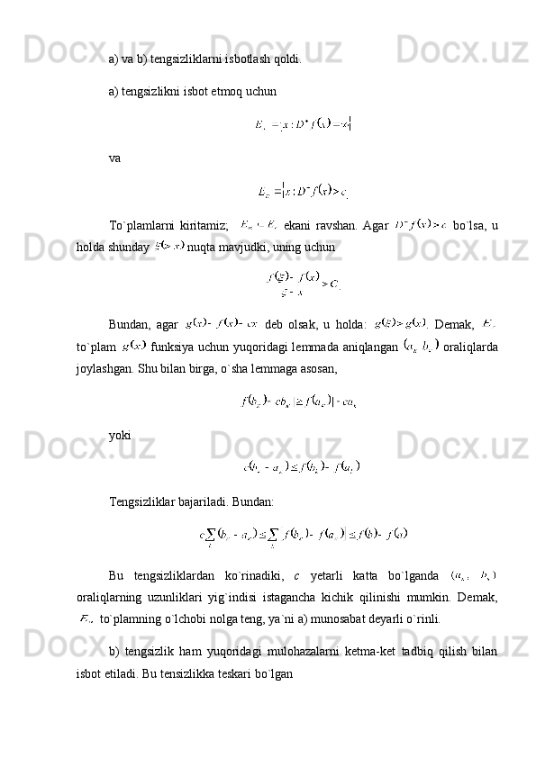 a) va b) tengsizliklarni isbotlash qoldi.
a) tengsizlikni isbot etmoq uchun 
 
va 
To`plamlarni   kiritamiz;       ekani   ravshan.   Agar     bo`lsa,   u
holda shunday   nuqta mavjudki, uning uchun 
.
Bundan,   agar     deb   olsak,   u   holda:   .   Demak,  
to`plam     funksiya uchun yuqoridagi lemmada aniqlangan     oraliqlarda
joylashgan. Shu bilan birga, o`sha lemmaga asosan,
  
yoki
Tengsizliklar bajariladi. Bundan:
Bu   tengsizliklardan   ko`rinadiki,   c   yetarli   katta   bo`lganda  
oraliqlarning   uzunliklari   yig`indisi   istagancha   kichik   qilinishi   mumkin.   Demak,
 to`plamning o`lchobi nolga teng, ya`ni a) munosabat deyarli o`rinli.
b)   tengsizlik   ham   yuqoridagi   mulohazalarni   ketma-ket   tadbiq   qilish   bilan
isbot etiladi. Bu tensizlikka teskari bo`lgan  