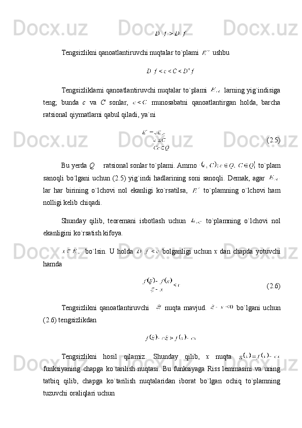 Tengsizlikni qanoatlantiruvchi nuqtalar to`plami   ushbu 
Tengsizliklarni qanoatlantiruvchi nuqtalar to`plami   larning yig`indisiga
teng;   bunda   c   va   C   sonlar,     munosabatni   qanoatlantirgan   holda,   barcha
ratsional qiymatlarni qabul qiladi, ya`ni 
(2.5)
Bu yerda  Q    ratsional sonlar to`plami. Ammo   to`plam
sanoqli   bo`lgani   uchun   (2.5)   yig`indi   hadlarining  soni   sanoqli.   Demak,   agar  
lar   har   birining   o`lchovi   nol   ekanligi   ko`rsatilsa,     to`plamning   o`lchovi   ham
nolligi kelib chiqadi.
Shunday   qilib,   teoremani   isbotlash   uchun     to`plamning   o`lchovi   nol
ekanligini ko`rsatish kifoya.
  bo`lsin.   U   holda     bolganligi   uchun   x   dan   chapda   yotuvchi
hamda
(2.6)
Tengsizlikni   qanoatlantiruvchi       nuqta   mavjud.     bo`lgani   uchun
(2.6) tengsizlikdan 
Tengsizlikni   hosil   qilamiz.   Shunday   qilib,   x   nuqta  
funksiyaning   chapga   ko`tarilish   nuqtasi.   Bu   funksiyaga   Riss   lemmasini   va   uning
tatbiq   qilib,   chapga   ko`tarilish   nuqtalaridan   iborat   bo`lgan   ochiq   to`plamning
tuzuvchi oraliqlari uchun  