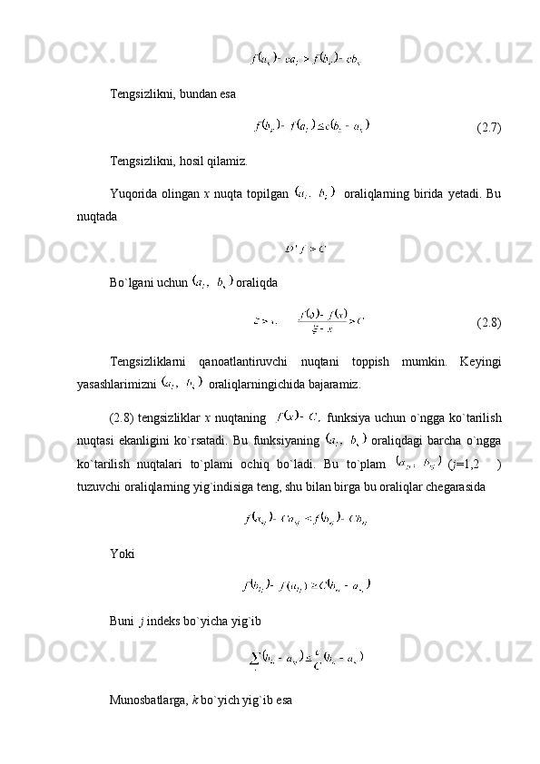 Tengsizlikni, bundan esa 
(2.7)
Tengsizlikni, hosil qilamiz.
Yuqorida  olingan   x   nuqta topilgan      oraliqlarning birida  yetadi. Bu
nuqtada
Bo`lgani uchun   oraliqda
(2.8)
Tengsizliklarni   qanoatlantiruvchi   nuqtani   toppish   mumkin.   Keyingi
yasashlarimizni    oraliqlarningichida bajaramiz.
(2.8) tengsizliklar   x   nuqtaning      funksiya uchun o`ngga ko`tarilish
nuqtasi   ekanligini   ko`rsatadi.   Bu   funksiyaning     oraliqdagi   barcha   o`ngga
ko`tarilish   nuqtalari   to`plami   ochiq   bo`ladi.   Bu   to`plam     ( j =1,2   )
tuzuvchi oraliqlarning yig`indisiga teng, shu bilan birga bu oraliqlar chegarasida 
Yoki 
Buni   j  indeks bo`yicha yig`ib 
Munosbatlarga,  k  bo`yich yig`ib esa 
