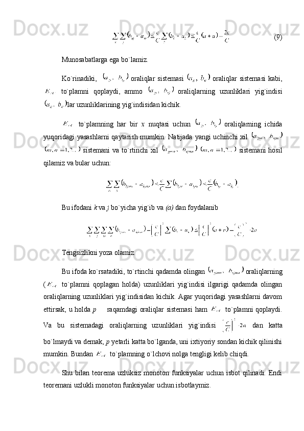 (9)
Munosabatlarga ega bo`lamiz.
Ko`rinadiki,      oraliqlar  sistemasi     oraliqlar  sistemasi   kabi,
  to`plamni   qoplaydi,   ammo     oraliqlarning   uzunliklari   yig`indisi
lar uzunliklarining yig`indisidan kichik.
  to`plamning   har   bir   x   nuqtasi   uchun     oraliqlarning   ichida
yuqoridagi  yasashlarni  qaytarish mumkin. Natijada yangi uchinchi xil  
  sistemani  va to`rtinchi  xil       sistemani  hosil
qilamiz va bular uchun:
.
Bu ifodani  k  va  j  bo`yicha yig`ib va  (a)  dan foydalanib
Tengsizlikni yoza olamiz.
Bu ifoda ko`rsatadiki, to`rtinchi qadamda olingan   oraliqlarning
(   to`plamni   qoplagan   holda)   uzunliklari   yig`indisi   ilgarigi   qadamda   olingan
oraliqlarning uzunliklari yig`indisidan kichik. Agar yuqoridagi yasashlarni davom
ettirsak, u holda   p    raqamdagi oraliqlar sistemasi  ham     to`plamni qoplaydi.
Va   bu   sistemadagi   oraliqlarning   uzunliklari   yig`indisi     dan   katta
bo`lmaydi va demak,  p  yetarli katta bo`lganda, uni ixtiyoriy sondan kichik qilinishi
mumkin. Bundan   to`plamning o`lchovi nolga tengligi kelib chiqdi.
Shu bilan teorema uzluksiz monoton funksiyalar  uchun isbot qilinadi. Endi
teoremani uzlukli monoton funksiyalar uchun isbotlaymiz. 