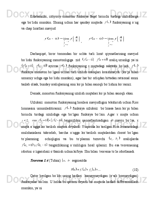Eslatamizki,   ixtiyoriy   monoton   funksiya   faqat   birinchi   turdagi   uzilishlarga
ega  bo`lishi   mumkin.  Shunig  uchun   har  qanday   nuqtada     funksiyaning   o`ng
va chap limitlari mavjud:
,    
Darhaqiqat,   biror   tomondan   bir   uchta   turli   limit   qiymatlarining   mavjud
bo`lishi  funksiyaning monotonligiga   zid:     oraliq uzunligi  ya`ni
  ayirma     funksiyaning   x   nuqtadagi   sakrashi   bo`ladi.  
funksiya monoton bo`lgani uchun turli uzilish oraliqlari kesishmaydi. (ko`pi bilan
umumiy uchga ega bo`lishi mumkin); agar har bir orliqdan bittadan ratsional sonni
tanlab olsak, bunday oraliqlarning soni ko`pi bilan sanoqli bo`lishini ko`ramiz.
Demak, monoton funksiyaning uzulish nuqtalari ko`pi bilan sanoqli ekan.
Uzluksiz  monoton funksiyaning hosilasi mavjudligini tekshirish uchun Riss
limmasini   umumlashtiramiz.     funksiya   uzluksiz     bo`lmasa   ham   ko`pi   bilan
birinchi   turdagi   uzulishga   ega   bo`lgan   funksiya   bo`lsin.   Agar   x   nuqta   uchun
  tengsizlikni   qanoatlantiradigan     mavju   bo`lsa,   x
nuqta   o`ngga   ko`tarilish   nuqtasi   deyiladi.   Yuqorida   ko`tarilgan   Riss   lemmasidagi
mulohazalarni   takrorlab,   barcha   o`ngga   ko`tarilish   nuqtalaridan   iborat   bo`lgan
to`plamning     ochiqligini   va   bu   to`plamni   tuzuvchi     oraliqlarda
  tengsizlikning   o`rinliligini   hosil   qilamiz.   Bu   esa   teoremaning
isbotini o`zgarishsiz o`tkazish uchun kifoya. Shu bilan  teorema to`la isbotlanadi. 
Teorema 1.4  (Tubini)   segmentda 
(10)
Qator   berilgan   bo`lib,   uning   hadlari     kamaymaydigan   (o`sib   bormaydigan)
funksiyalar bo`lsin. U holda bu qatorni deyarli bir nuqtada hadlab differensiallash
mumkin, ya`ni 