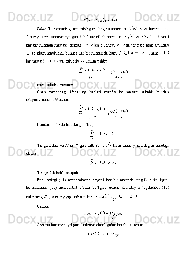 Isbot.  Teoremaning umumiyligini chegaralamasdan   va hamma 
funksiyalarni kamaymaydigan deb faraz qilish mumkin.   va  lar  deyarli
har   bir   nuqtada   mavjud,  demak,   da  o`lchovi   ga  teng   bo`lgan  shunday
 to`plam mavjudki, buning har bir nuqtasida ham     , ham  
lar mavjud.   va ixtiyoriy   uchun ushbu 
munosabatni yozamiz.
Chap   tomondagi   ifodaning   hadlari   manfiy   bo`lmagani   sababli   bundan
ixtiyoriy natural  N  uchun
Bundan  da limitlarga o`tib,
Tengsizlikni   va   N   ni   ga   intiltirib,   larni   manfiy   emasligini   hisobga
olinsa, 
Tengsizlik kelib chiqadi.
Endi   oxirgi   (11)   munosabatda   deyarli   har   bir   nuqtada   tenglik   o`rinliligini
ko`rsatamiz.   (10)   munosabat   o`rinli   bo`lgani   uchun   shunday   k   topiladiki,   (10)
qatorning   xususiy yig`indisi uchun:   
Ushbu:
Ayirma kamaymaydigan funksiya ekanligidan barcha  x  uchun: 
