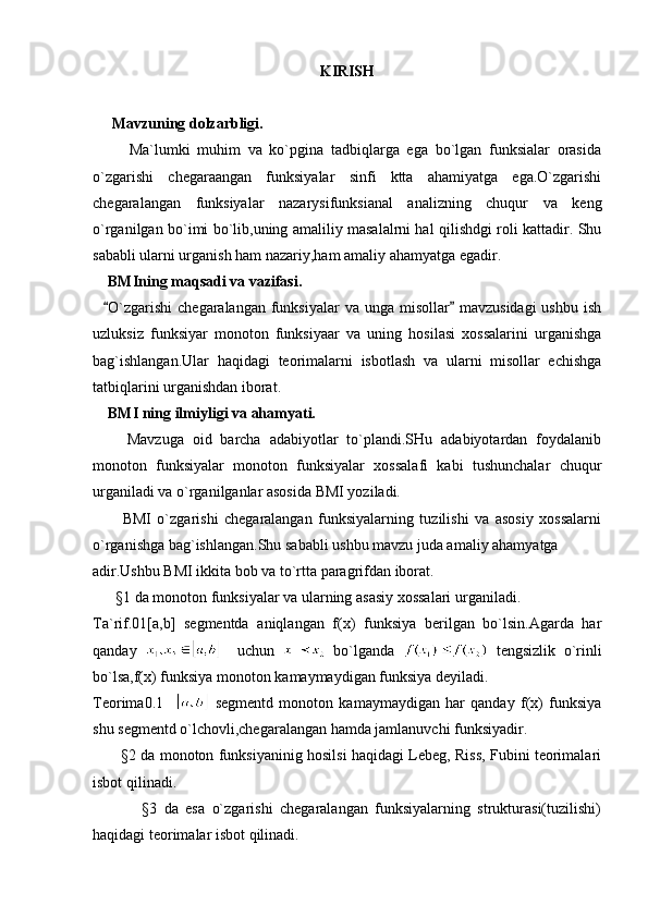KIRISH 
      Mavzuning dolzarbligi.  
          Ma`lumki   muhim   va   ko`pgina   tadbiqlarga   ega   bo`lgan   funksialar   orasida
o`zgarishi   chegaraangan   funksiyalar   sinfi   ktta   ahamiyatga   ega.O`zgarishi
chegaralangan   funksiyalar   nazarysifunksianal   analizning   chuqur   va   keng
o`rganilgan bo`imi bo`lib,uning amaliliy masalalrni hal qilishdgi roli kattadir. Shu
sababli ularni urganish ham nazariy,ham amaliy ahamyatga egadir. 
    BMIning maqsadi va vazifasi. 
    O`zgarishi  chegaralangan  funksiyalar  va unga misollar  mavzusidagi  ushbu  ish 
uzluksiz   funksiyar   monoton   funksiyaar   va   uning   hosilasi   xossalarini   urganishga
bag`ishlangan.Ular   haqidagi   teorimalarni   isbotlash   va   ularni   misollar   echishga
tatbiqlarini urganishdan iborat.
     BMI ning ilmiyligi va ahamyati.
        Mavzuga   oid   barcha   adabiyotlar   to`plandi.SHu   adabiyotardan   foydalanib
monoton   funksiyalar   monoton   funksiyalar   xossalafi   kabi   tushunchalar   chuqur
urganiladi va o`rganilganlar asosida BMI yoziladi.
          BMI   o`zgarishi   chegaralangan   funksiyalarning   tuzilishi   va   asosiy   xossalarni
o`rganishga bag`ishlangan.Shu sababli ushbu mavzu juda amaliy ahamyatga 
adir.Ushbu BMI ikkita bob va to`rtta paragrifdan iborat.
      §1 da monoton funksiyalar va ularning asasiy xossalari urganiladi.
Ta`rif.01[a,b]   segmentda   aniqlangan   f(x)   funksiya   berilgan   bo`lsin.Agarda   har
qanday       uchun     bo`lganda     tengsizlik   o`rinli
bo`lsa,f(x) funksiya monoton kamaymaydigan funksiya deyiladi.
Teorima0.1       segmentd   monoton   kamaymaydigan   har   qanday   f(x)   funksiya
shu segmentd o`lchovli,chegaralangan hamda jamlanuvchi funksiyadir.
           §2 da monoton funksiyaninig hosilsi haqidagi Lebeg, Riss, Fubini teorimalari
isbot qilinadi.
              §3   da   esa   o`zgarishi   chegaralangan   funksiyalarning   strukturasi(tuzilishi)
haqidagi teorimalar isbot qilinadi. 