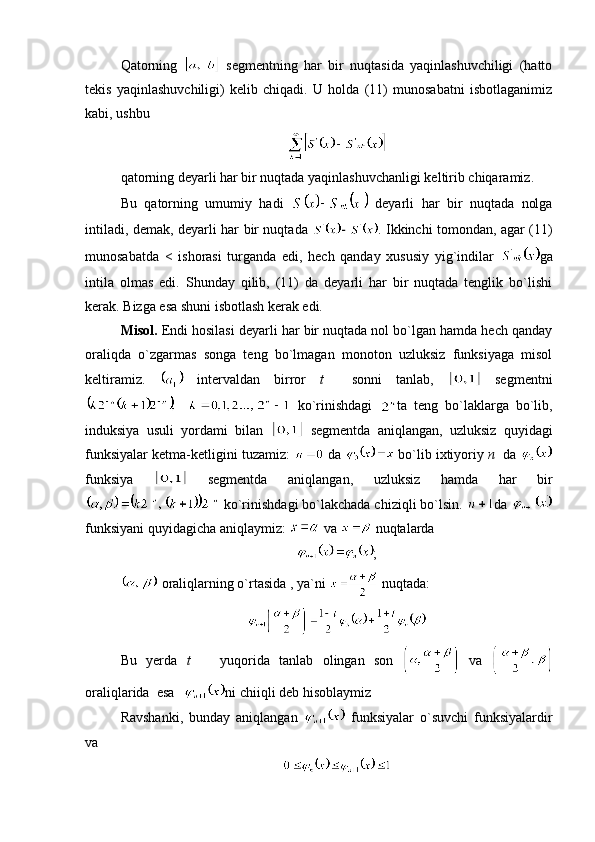 Qatorning     segmentning   har   bir   nuqtasida   yaqinlashuvchiligi   (hatto
tekis   yaqinlashuvchiligi)   kelib   chiqadi.   U   holda   (11)   munosabatni   isbotlaganimiz
kabi, ushbu
qatorning deyarli har bir nuqtada yaqinlashuvchanligi keltirib chiqaramiz.
Bu   qatorning   umumiy   hadi     deyarli   har   bir   nuqtada   nolga
intiladi, demak, deyarli har bir nuqtada   . Ikkinchi tomondan, agar (11)
munosabatda   <   ishorasi   turganda   edi,   hech   qanday   xususiy   yig`indilar   ga
intila   olmas   edi.   Shunday   qilib,   (11)   da   deyarli   har   bir   nuqtada   tenglik   bo`lishi
kerak. Bizga esa shuni isbotlash kerak edi.
Misol.  Endi hosilasi deyarli har bir nuqtada nol bo`lgan hamda hech qanday
oraliqda   o`zgarmas   songa   teng   bo`lmagan   monoton   uzluksiz   funksiyaga   misol
keltiramiz.     intervaldan   birror   t     sonni   tanlab,     segmentni
  ko`rinishdagi   ta   teng   bo`laklarga   bo`lib,
induksiya   usuli   yordami   bilan     segmentda   aniqlangan,   uzluksiz   quyidagi
funksiyalar ketma-ketligini tuzamiz:   da   bo`lib ixtiyoriy  n    da 
funksiya     segmentda   aniqlangan,   uzluksiz   hamda   har   bir
 ko`rinishdagi bo`lakchada chiziqli bo`lsin.  da 
funksiyani quyidagicha aniqlaymiz:   va   nuqtalarda 
;
 oraliqlarning o`rtasida , ya`ni   nuqtada:
Bu   yerda   t     yuqorida   tanlab   olingan   son     va  
oraliqlarida  esa  ni chiiqli deb hisoblaymiz
Ravshanki,   bunday   aniqlangan     funksiyalar   o`suvchi   funksiyalardir
va  