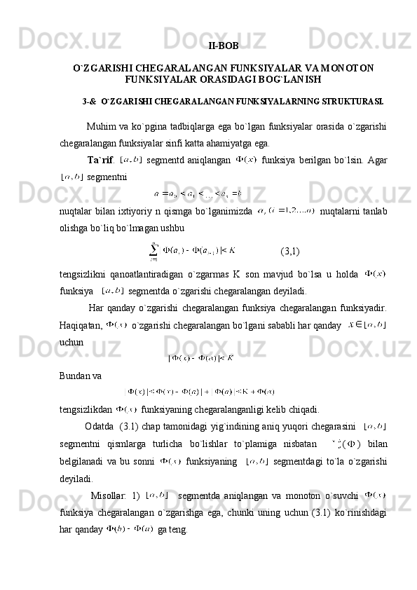 II-BOB
O`ZGARISHI CHEGARALANGAN FUNKSIYALAR VA MONOTON
FUNKSIYALAR ORASIDAGI BOG`LANISH
           3-&  O`ZGARISHI CHEGARALANGAN FUNKSIYALARNING STRUKTURASI.
               Muhim  va ko`pgina tadbiqlarga ega bo`lgan funksiyalar  orasida  o`zgarishi
chegaralangan funksiyalar sinfi katta ahamiyatga ega.
                Ta`rif .     segmentd  aniqlangan     funksiya  berilgan bo`lsin.  Agar
  segmentni
                                       …
nuqtalar  bilan  ixtiyoriy n  qismga  bo`lganimizda     nuqtalarni  tanlab
olishga bo`liq bo`lmagan ushbu
                                                       (3,1)
tengsizlikni   qanoatlantiradigan   o`zgarmas   K   son   mavjud   bo`lsa   u   holda  
funksiya      segmentda o`zgarishi chegaralangan deyiladi.
                Har   qanday   o`zgarishi   chegaralangan   funksiya   chegaralangan   funksiyadir.
Haqiqatan,   o`zgarishi chegaralangan bo`lgani sababli har qanday  
uchu n
                                            
Bundan va 
                          
tengsizlikdan   funksiyaning chegaralanganligi kelib chiqadi.
               Odatda   (3.1) chap tamonidagi yig`indining aniq yuqori chegarasini    
segmentni   qismlarga   turlicha   bo`lishlar   to`plamiga   nisbatan     ( )   bilan
belgilanadi   va   bu   sonni     funksiyaning       segmentdagi   to`la   o`zgarishi
deyiladi.
              Misollar:   1)       segmentda   aniqlangan   va   monoton   o`suvchi  
funksiya   chegaralangan   o`zgarishga   ega,   chunki   uning   uchun   (3.1)   ko`rinishdagi
har qanday   ga teng. 