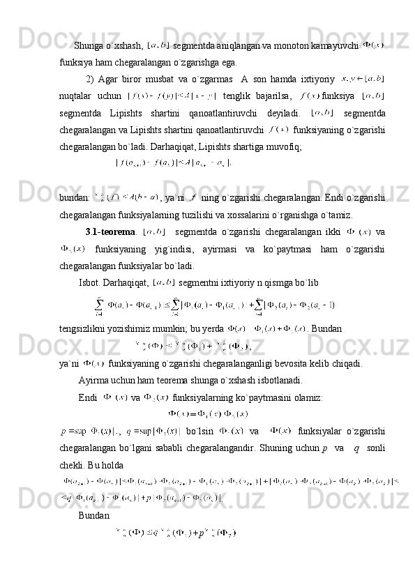       Shunga o`xshash,    segmentda aniqlangan va monoton kamayuvchi 
funksiya ham chegaralangan o`zgarishga ega.
            2)   Agar   biror   musbat   va   o`zgarmas     A   son   hamda   ixtiyoriy  
nuqtalar   uchun     tenglik   bajarilsa,   funksiya  
segmentda   Lipishts   shartini   qanoatlantiruvchi   deyiladi.     segmentda
chegaralangan va Lipishts shartini qanoatlantiruvchi   funksiyaning o`zgarishi
chegaralangan bo`ladi. Darhaqiqat, Lipishts shartiga muvofiq;
                       
bundan:  , ya`ni   ning o`zgarishi chegaralangan. Endi o`zgarishi
chegaralangan funksiyalarning tuzilishi va xossalarini o`rganishga o`tamiz.
            3 . 1-teorema .       segmentda   o`zgarishi   chegaralangan   ikki     va
  funksiyaning   yig`indisi,   ayirmasi   va   ko`paytmasi   ham   o`zgarishi
chegaralangan funksiyalar bo`ladi.
        Isbot. Darhaqiqat,   segmentni ixtiyoriy n qismga bo`lib 
              
tengsizlikni yozishimiz mumkin; bu yerda  . Bundan 
                                    ,
ya`ni   funksiyaning o`zgarishi chegaralanganligi bevosita kelib chiqadi.
        Ayirma uchun ham teorema shunga o`xshash isbotlanadi.
        Endi    va   funksiyalarning ko`paytmasini olamiz:
                                             =
,     bo`lsin     va       funksiyalar   o`zgarishi
chegaralangan  bo`lgani   sababli   chegaralangandir.  Shuning  uchun   p    va       q     sonli
chekli. Bu holda 
.
        Bundan 
                        +p                                          