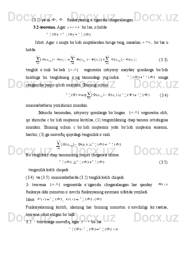       (3.2)   ya`ni      funksiyaning o`zgarishi chegaralangan.
       3.2-teorema.  Agar    bo`lsa, u holda 
                     
             Isbot. Agar c nuqta bo`lish nuqtalaridan biriga teng, masalan     bo`lsa u
holda 
                               (3.3)
t englik   o`rinli   bo`ladi       segmentni   ixtiyoriy   mayday   qismlarga   bo`lish
hisobiga   bu   tenglikning   o`ng   tamondagi   yig`indisi       +   songa
istagancha yaqin qilish mumkin. Shuning uchun
                                                +             (3.4)
munosabatlarni yozishimiz mumkin.
              Ikkinchi   tamondan,   ixtiyoriy   qismlarga   bo`lingan       segmentni   olib,
qo`shimcha c bo`lish nuqtasini kiritilsa, (1) tengsizlikning chap tamoni ortishigina
mumkin.   Shuning   uchun   c   bo`lish   nuqtasimi   yoki   bo`lish   nuqtasini   emasmi,
baribir, (3) ga muvofiq quyidagi tengsizlik o`rinli:   
                             +   
Bu tengliksiz chap tamonining yuqori chegarasi olinsa
                                 +                                                   (3.5)
 tengsizlik kelib chiqadi.
(3.4)  va (3.5)  munosabatlarda (3.2) tenglik kelib chiqadi. 
3-   teorema.     segmentda   o`zgarishi   chegaralangan   har   qanday    
funksiya ikki monoton o`suvchi funksiyaning ayirmasi sifatida yoziladi.
Isbot.  = ,   =  -
Funksiyalarning   kiritib,   ularning   har   birining   monoton   o`suvchiligi   ko`rsatisa,
teorema isbot etilgan bo`ladi.
3.2   teoremaga muvofiq, agar   bo`lsa 
                                         - = 