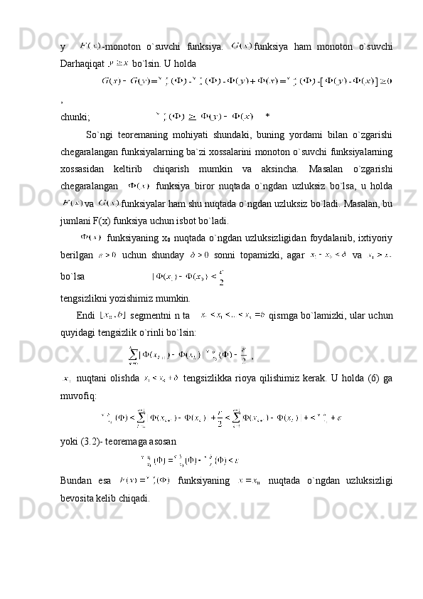 y     -monoton   o`suvchi   funksiya.   funksiya   ham   monoton   o`suvchi
Darhaqiqat   bo`lsin. U holda
                 = - - + = -[ - ]
,
chunki;                               *
          So`ngi   teoremaning   mohiyati   shundaki,   buning   yordami   bilan   o`zgarishi
chegaralangan funksiyalarning ba`zi xossalarini monoton o`suvchi funksiyalarning
xossasidan   keltirib   chiqarish   mumkin   va   aksincha.   Masalan   o`zgarishi
chegaralangan       funksiya   biror   nuqtada   o`ngdan   uzluksiz   bo`lsa,   u   holda
va  funksiyalar ham shu nuqtada o`ngdan uzluksiz bo`ladi. Masalan, bu
jumlani F(x) funksiya uchun isbot bo`ladi. 
            funksiyaning   x
0   nuqtada   o`ngdan   uzluksizligidan   foydalanib,   ixtiyoriy
berilgan     uchun   shunday     sonni   topamizki,   agar     va  
bo`lsa                           
tengsizlikni yozishimiz mumkin.
         Endi     segmentni n ta        qismga bo`lamizki, ular uchun
quyidagi tengsizlik o`rinli bo`lsin:
                             ,
  nuqtani   olishda     tengsizlikka   rioya   qilishimiz   kerak.   U   holda   (6)   ga
muvofiq:
                  
yoki (3.2)- teoremaga asosan 
                                  
Bundan   esa     funksiyaning     nuqtada   o`ngdan   uzluksizligi
bevosita kelib chiqadi.  