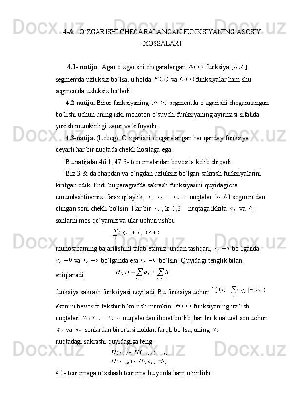 4-&   O`ZGARISHI CHEGARALANGAN FUNKSIYANING ASOSIY
XOSSALARI
       4.1- natija .  Agar o`zgarishi chegaralangan   funksiya   
segmentda uzluksiz bo`lsa, u holda   va  funksiyalar ham shu 
segmentda uzluksiz bo`ladi.
       4.2-natija.  Biror funksiyaning    segmentda o`zgarishi chegaralangan
bo`lishi uchun uning ikki monoton o`suvchi funksiyaning ayirmasi sifatida 
yozish mumkinligi zarur va kifoyadir.
      4.3-natija.  (Lebeg). O`zgarishi chegaralangan har qanday funksiya 
deyarli har bir nuqtada chekli hosilaga ega.
       Bu natijalar 46.1, 47.3- teoremalardan bevosita kelib chiqadi.
      Biz 3-& da chapdan va o`ngdan uzluksiz bo`lgan sakrash funksiyalarini  
kiritgan edik. Endi bu paragrafda sakrash funksiyasini quyidagicha 
umumlashtiramiz: faraz qilaylik,    nuqtalar    segmentdan 
olingan soni chekli bo`lsin. Har bir  , k=1,2  nuqtaga ikkita   va   
sonlarni mos qo`yamiz va ular uchun ushbu 
                                 
munosabatning bajarilishini talab etamiz: undan tashqari,   bo`lganda
 va   bo`lganda esa   bo`lsin. Quyidagi tenglik bilan 
aniqlanadi,                 
funksiya sakrash funksiyasi deyiladi. Bu funksiya uchun   
ekanini bevosita tekshirib ko`rish mumkin.   funksiyaning uzilish 
nuqtalari   nuqtalardan iborat bo`lib, har bir k natural son uchun 
 va   sonlardan birortasi noldan farqli bo`lsa, uning 
nuqtadagi sakrashi quyidagiga teng:
                                   
4.1- teoremaga o`xshash teorema bu yerda ham o`rinlidir. 