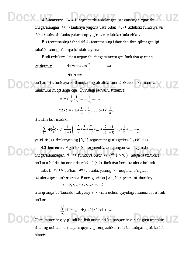       4.2-teorema.     segmentda aniqlangan har qanday o`zgarishi 
chegaralangan  funksiya yagona usul bilan   uzluksiz funksiya va.
 sakrash funksiyalarining yig`indisi sifatida ifoda etiladi.
        Bu teoremaning isboti 45.4- teoremaning isbotidan farq qilmaganligi 
sababli, uning isbotiga to`xtalmaymiz.
       Endi uzluksiz, lekin ozgarishi chegaralanmagan funksiyaga misol 
keltiramiz.                          
                               
bo`lsin. Bu funksiya x=0 nuqtaning atrofida soni cheksiz maksimum va 
minimum nuqtalarga ega. Quyidagi jadvalni tuzamiz:
                           
                      
Bundan ko`rinadiki:
       
ya`ni   funksiyaning [0, 1] segmentdagi o`zgarishi 
      4.3-teorema.   Agar     segmentda aniqlangan va o`zgarishi 
chegaralanmagan    funksiya biror   ( )    nuqtada uzluksiz 
bo`lsa u holda  bu nuqtada   funksiya ham uzluksiz bo`ladi.
      Isbot.     bo`lsin;   funksiyaning   nuqtada o`ngdan 
uzluksizligini ko`rsatamiz. Buning uchun [ , b] segmentni shunday     
                           
n ta qismga bo`lamizki, ixtiyoriy   son uchun quyidagi munosabat o`rinli 
bo`lsin:
                        
Chap tamondagi yig`indi bo`lish nuqtalari ko`payganda o`sishigina mumkin; 
shuning uchun   nuqtani quyidagi tengsizlik o`rinli bo`ladigan qilib tanlab 
olamiz: 