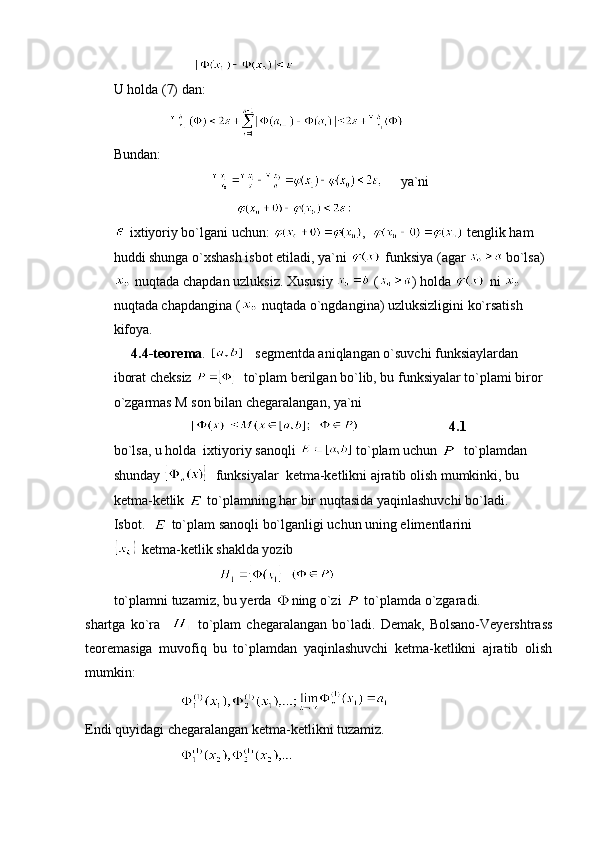                        
U holda (7) dan:
                
Bundan:
                                    ya`ni
                                   
 ixtiyoriy bo`lgani uchun:  ,    tenglik ham 
huddi shunga o`xshash isbot etiladi, ya`ni   funksiya (agar   bo`lsa)
 nuqtada chapdan uzluksiz. Xususiy   ( ) holda   ni   
nuqtada chapdangina (  nuqtada o`ngdangina) uzluksizligini ko`rsatish 
kifoya.
     4.4-teorema .       segmentda aniqlangan o`suvchi funksiaylardan 
iborat cheksiz    to`plam berilgan bo`lib, bu funksiyalar to`plami biror 
o`zgarmas M son bilan chegaralangan, ya`ni
                                                    4.1
bo`lsa, u holda  ixtiyoriy sanoqli   to`plam uchun    to`plamdan  
shunday    funksiyalar  ketma-ketlikni ajratib olish mumkinki, bu 
ketma-ketlik   to`plamning har bir nuqtasida yaqinlashuvchi bo`ladi.
Isbot.    to`plam sanoqli bo`lganligi uchun uning elimentlarini 
 ketma-ketlik shaklda yozib
                                 
to`plamni tuzamiz, bu yerda  ning o`zi   to`plamda o`zgaradi.
shartga   ko`ra       to`plam   chegaralangan   bo`ladi.   Demak,   Bolsano-Veyershtrass
teoremasiga   muvofiq   bu   to`plamdan   yaqinlashuvchi   ketma-ketlikni   ajratib   olish
mumkin:
                           
Endi quyidagi chegaralangan ketma-ketlikni tuzamiz.
                            