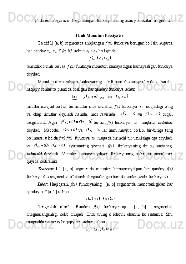        §4 da esa o`zgarishi chegaralangan funksiyalarning asosiy xossalari o`rgniladi.
I bob Monoton fuksiyalar
Ta`rif 1|  [a, b] segmentda aniqlangan  f (x)  funksiya berilgan bo`lsin. Agarda
har qanday  x
1 , 
  x
2 , € [a, b]   uchun    bo`lganda 
tensizlik o`rinli bo`lsa,  f (x)  funksiya monoton kamayadigan kamayadigan funksiya
deyiladi.
Monoton o`smaydigan funksiyaning ta`rifi ham shu singari beriladi. Barcha
haqiqiy sonlar to`plamida berilgan har qanday funksiya uchun 
  va  
limitlar mavjud bo`lsa, bu limitlar mos ravishda   f(x)   funksiya    x
0     nuqtadagi o`ng
va   chap   limitlar   deyiladi   hamda,   mos   ravishda       va     orqali
belgilanadi. Agar      bo`lsa,   f(x)   funksiya      x
0       nuqtada    uzluksiz
deyiladi.   Mabodo,     va     lar   ham   mavjud   bo`lib,   bir-biriga   teng
bo`lmasa, u holda  f(x) f(x)   funksiya   x
0    nuqtada birinchi tur uzulishga ega deyiladi
va       ayirmaning   qiymati     f(x)     funksiyaning   shu   x
0   nuqtadagi
sakrashi   deyiladi.   Monoton   kamaymaydigan   funksiyaning   ba`zi   bir   xossalarini
quyida keltiramiz. 
Teorema   1.1   [a,   b]   segmentda   monoton   kamaymaydigan   har   qanday   f(x)
funksiya shu segmentda o`lchovli chegaralangan hamda jamlanuvchi funksiyadir.
Isbot:   Haqiqatan,   f(x)   funksiyaning     [a,   b]   segmentda   monotonligidan   har
qanday   x €  [a, b] uchun 
Tengsizlik   o`rinli.   Bundan   f(x)   funksiyaning     [a,   b]     segmentda
chegaralanganligi   kelib   chiqadi.   Endi   uning   o`lchovli   ekanini   ko`rsatamiz.   Shu
maqsadda ixtiyoriy haqiqiy son uchun ushbu  
