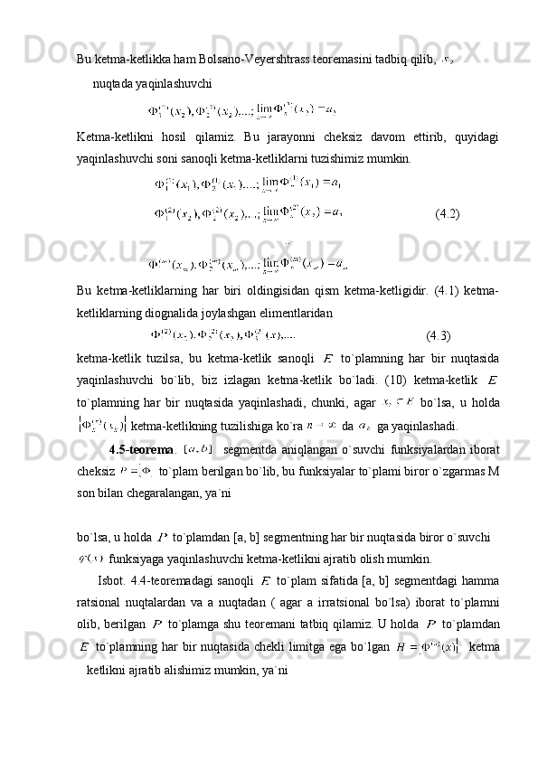 Bu ketma-ketlikka ham Bolsano-Veyershtrass teoremasini tadbiq qilib, 
   nuqtada yaqinlashuvchi
                      
Ketma-ketlikni   hosil   qilamiz.   Bu   jarayonni   cheksiz   davom   ettirib,   quyidagi
yaqinlashuvchi soni sanoqli ketma-ketliklarni tuzishimiz mumkin.
                        
                                                      (4.2)
                         ..
                      
Bu   ketma-ketliklarning   har   biri   oldingisidan   qism   ketma-ketligidir.   (4.1)   ketma-
ketliklarning diognalida joylashgan elimentlaridan
                                                                 (4.3)
k etma-ketlik   tuzilsa,   bu   ketma-ketlik   sanoqli     to`plamning   har   bir   nuqtasida
yaqinlashuvchi   bo`lib,   biz   izlagan   ketma-ketlik   bo`ladi.   (10)   ketma-ketlik  
to`plamning   har   bir   nuqtasida   yaqinlashadi,   chunki,   agar     bo`lsa,   u   holda
 ketma-ketlikning tuzilishiga ko`ra  da   ga yaqinlashadi.
              4.5-teorema .       segmentda   aniqlangan   o`suvchi   funksiyalardan   iborat
cheksiz   to`plam berilgan bo`lib, bu funksiyalar to`plami biror o`zgarmas M
son bilan chegaralangan, ya`ni
                
bo`lsa, u holda   to`plamdan [a, b] segmentning har bir nuqtasida biror o`suvchi 
 funksiyaga yaqinlashuvchi ketma-ketlikni ajratib olish mumkin.
         Isbot. 4.4-teoremadagi sanoqli     to`plam sifatida [a, b] segmentdagi  hamma
ratsional   nuqtalardan   va   a   nuqtadan   (   agar   a   irratsional   bo`lsa)   iborat   to`plamni
olib, berilgan     to`plamga shu teoremani tatbiq qilamiz. U holda     to`plamdan
  to`plamning har bir nuqtasida  chekli limitga ega bo`lgan      ketma
ketlikni ajratib alishimiz mumkin, ya`ni 	
 