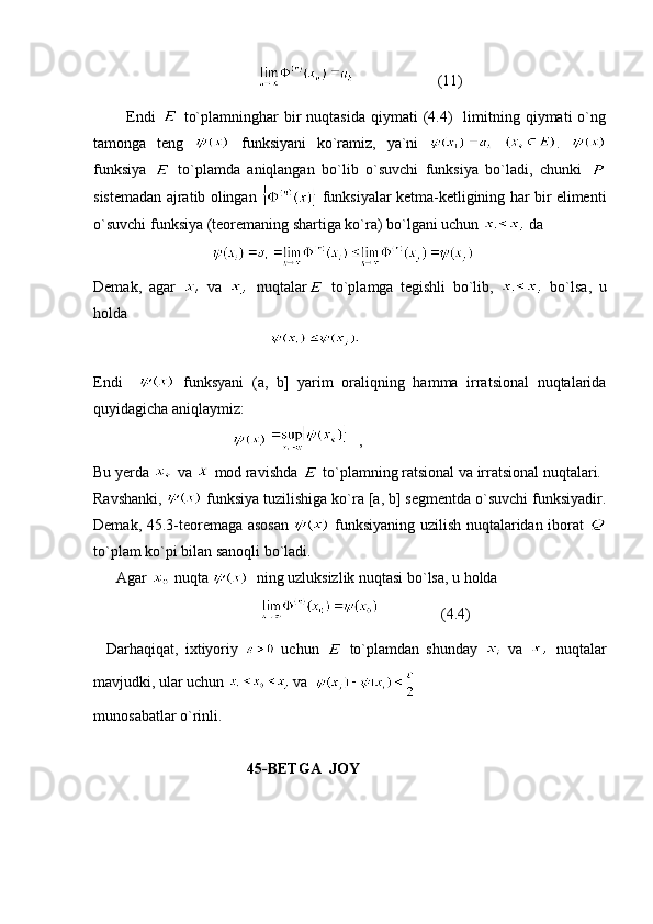                                                                  (11) 
            Endi     to`plamninghar   bir  nuqtasida  qiymati   (4.4)    limitning  qiymati  o`ng
tamonga   teng     funksiyani   ko`ramiz,   ya`ni     .  
funksiya     to`plamda   aniqlangan   bo`lib   o`suvchi   funksiya   bo`ladi,   chunki  
sistemadan ajratib olingan     funksiyalar ketma-ketligining har bir elimenti
o`suvchi funksiya (teoremaning shartiga ko`ra) bo`lgani uchun   da  
                                  
Demak,   agar     va     nuqtalar   to`plamga   tegishli   bo`lib,     bo`lsa,   u
holda 
                                                
Endi       funksyani   (a,   b]   yarim   oraliqning   hamma   irratsional   nuqtalarida
quyidagicha aniqlaymiz:
                                      ,
Bu yerda   va   mod ravishda   to`plamning ratsional va irratsional nuqtalari.
Ravshanki,   funksiya tuzilishiga ko`ra [a, b] segmentda o`suvchi funksiyadir.
Demak, 45.3-teoremaga asosan     funksiyaning uzilish nuqtalaridan iborat  
to`plam ko`pi bilan sanoqli bo`ladi.
      Agar   nuqta    ning uzluksizlik nuqtasi bo`lsa, u holda
                                                            (4.4)
    Darhaqiqat,   ixtiyoriy     uchun     to`plamdan   shunday     va     nuqtalar
mavjudki, ular uchun   va  
m unosabatlar o`rinli.
                                         45-BETGA  JOY 