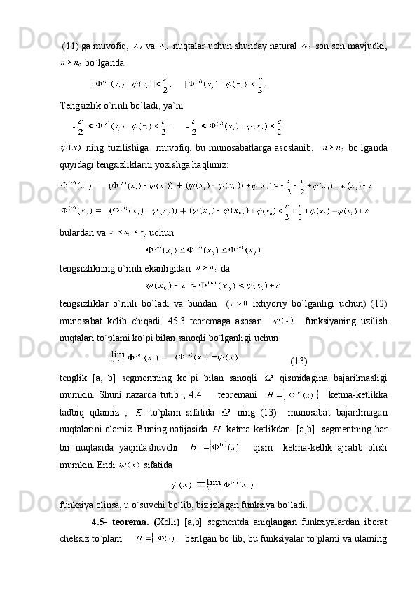  (11) ga muvofiq,   va   nuqtalar uchun shunday natural   son son mavjudki,
 bo`lganda
     
Tengsizlik o`rinli bo`ladi, ya`ni 
     -       -  
  ning   tuzilishiga     muvofiq,   bu   munosabatlarga   asoslanib,       bo`lganda
quyidagi tengsizliklarni yozishga haqlimiz:
   
   
bulardan va   uchun
                                   
tengsizlikning o`rinli ekanligidan    da 
                                   
tengsizliklar   o`rinli   bo`ladi   va   bundan     (   ixtiyoriy   bo`lganligi   uchun)   (12)
munosabat   kelib   chiqadi.   45.3   teoremaga   asosan         funksiyaning   uzilish
nuqtalari to`plami ko`pi bilan sanoqli bo`lganligi uchun 
                                                             (13) 
tenglik   [a,   b]   segmentning   ko ` pi   bilan   sanoqli     qismidagina   bajarilmasligi
mumkin.   Shuni   nazarda   tutib   ,   4.4     teoremani         ketma-ketlikka
tadbiq   qilamiz   ;     to`plam   sifatida     ning   (13)     munosabat   bajarilmagan
nuqtalarini olamiz. Buning natijasida     ketma-ketlikdan   [a,b]   segmentning har
bir   nuqtasida   yaqinlashuvchi         qism     ketma-ketlik   ajratib   olish
mumkin. Endi   sifatida 
                                               
funksiya olinsa, u o`suvchi bo`lib, biz izlagan funksiya bo`ladi. 
              4.5-   teorema.   ( Xelli )   [a,b]   segmentda   aniqlangan   funksiyalardan   iborat
cheksiz to`plam         berilgan bo`lib, bu funksiyalar to`plami va ularning 
