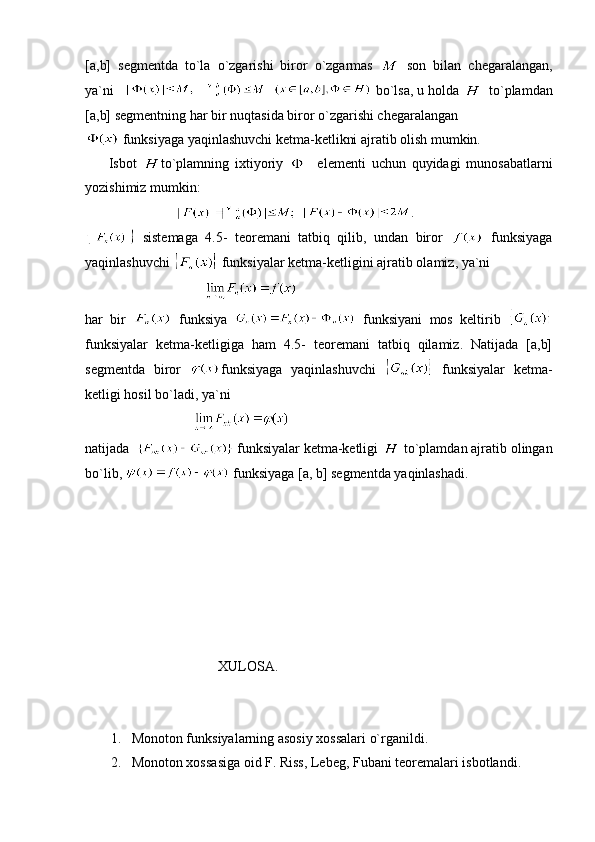 [a,b]   segmentda   to`la   o`zgarishi   biror   o`zgarmas     son   bilan   chegaralangan,
ya`ni             bo`lsa, u holda     to`plamdan
[a,b]   segmentning har bir nuqtasida biror o`zgarishi chegaralangan   
 funksiyaga yaqinlashuvchi ketma-ketlikni ajratib olish mumkin.
        Isbot   to`plamning   ixtiyoriy       elementi   uchun   quyidagi   munosabatlarni
yozishimiz mumkin: 
                              .
  sistemaga   4.5-   teoremani   tatbiq   qilib,   undan   biror     funksiyaga
yaqinlashuvchi   funksiyalar ketma-ketligini ajratib olamiz, ya`ni
                                  
har   bir     funksiya     funksiyani   mos   keltirib  
funksiyalar   ketma-ketligiga   ham   4.5-   teoremani   tatbiq   qilamiz.   Natijada   [a,b]
segmentda   biror   funksiyaga   yaqinlashuvchi     funksiyalar   ketma-
ketligi hosil bo`ladi, ya`ni
                               
natijada    funksiyalar ketma-ketligi   to`plamdan ajratib olingan
bo`lib,   funksiyaga [a, b] segmentda yaqinlashadi.
 
                                      XULOSA.
1. Monoton funksiyalarning asosiy xossalari o`rganildi.
2. Monoton xossasiga oid F. Riss, Lebeg, Fubani teoremalari isbotlandi. 