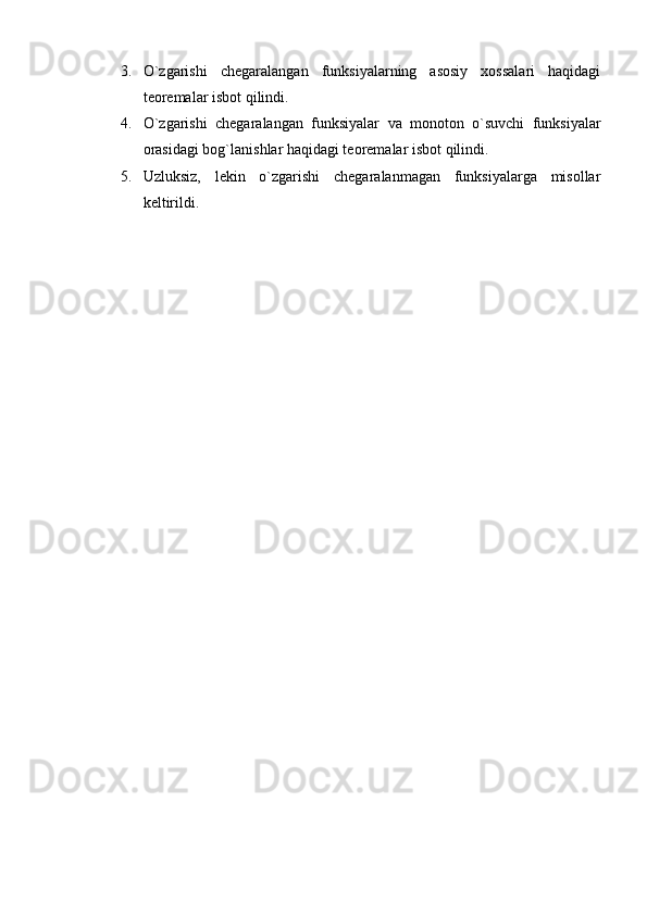 3. O`zgarishi   chegaralangan   funksiyalarning   asosiy   xossalari   haqidagi
teoremalar isbot qilindi.
4. O`zgarishi   chegaralangan   funksiyalar   va   monoton   o`suvchi   funksiyalar
orasidagi bog`lanishlar haqidagi teoremalar isbot qilindi.
5. Uzluksiz,   lekin   o`zgarishi   chegaralanmagan   funksiyalarga   misollar
keltirildi.     