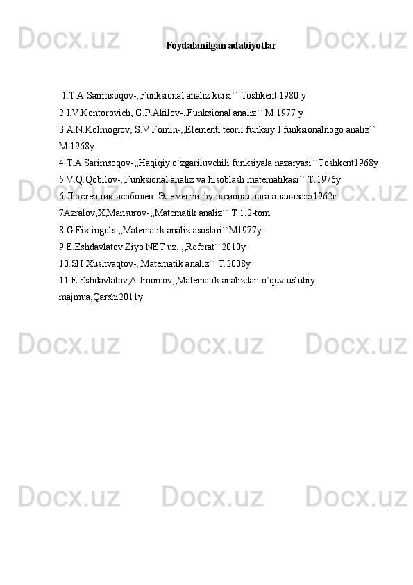Foydalanilgan adabiyotlar
 1.T.A.Sarimsoqov-,,Funksional analiz kursi`` Toshkent.1980 y
2.I.V.Kontorovich, G.P.Akilov-,,Funksional analiz`` M 1977 y
3.A.N.Kolmogrov, S.V.Fomin-,,Elementi teorii funksiy I funksionalnogo analiz`` 
M.1968y
4.T.A.Sarimsoqov-,,Haqiqiy o`zgariluvchili funksiyala nazaryasi``Toshkent1968y
5.V.Q.Qobilov-,,Funksional analiz va hisoblash matematikasi`` T.1976y
6. Люстерник   исоболев -  Элементи   функсионалнага   анализаээ 1962 г
7Azralov,X,Mansurov-,,Matematik analiz`` T 1,2-tom
8.G.Fixtingols ,,Matematik analiz asoslari``M1977y
9.E.Eshdavlatov Ziyo NET uz. ,,Referat``2010y
10.SH.Xushvaqtov-,,Matematik analiz`` T.2008y
11.E.Eshdavlatov,A.Imomov,,Matematik analizdan o`quv uslubiy 
majmua,Qarshi2011y 