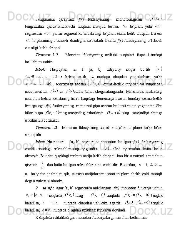 Tenglamani   qaraymiz.   f(x)   funksiyaning     monotonligidan    
tengsizlikni   qanoatlantiruvchi   nuqtalar   mavjud   bo`lsa,     to`plam   yoki  
segmentni     yarim segment ko`rinishidagi to`plam ekani kelib chiqadi. Bu esa
 to`plamning o`lchovli ekanligini ko`rsatadi. Bunda  f(x)  funksiyaning  o`lchovli
ekanligi kelib chiqadi.
Teorema   1.2       Monoton   fuksiyaning   uzilishi   nuqtalari   faqat   1-turdagi
bo`lishi mumkin.
Isbot:   Haqiqatan,   x
0   €   [a,   b]   ixtiyoriy   nuqta   bo`lib  
  ketma-ketlik     nuqtaga   chapdan   yaqinlashsin,   ya`ni
      45.1   teoremaga   asosan     ketma-ketlik   quyidan   va   yuqoridan
mos   ravishda     va   sonlar   bilan   chegaralangandir.   Matematik   analizdagi
monoton   ketma-ketlikning   limiti   haqidagi   teoremaga   asosan   bunday   ketma-ketlik
limitga ega.  f(x)  funksiyaning  monotonligiga asosan bu limit nuqta yagonadir. Shu
bilan birga   ning mavjudligi isbotlandi.     ning   mavjudligi shunga
o`xshash isbotlanadi.
Teorema   1.3       Monoton   fuksiyaning   uzilish   nuqtalari   to`plami   ko`pi   bilan
sanoqlidir.
Isbot:   Haqiqatan,     [a,   b]   segmentda   monoton   bo`lgan   f(x)   funksiyaning
chekli   sondagi   sakrashlarining   yig`indisi     ayirmadan   katta   bo`la
olmaydi. Bundan quyidagi muhim natija kelib chiqadi: han bir  n  natural son uchun
qiymati      dan katta bo`lgan sakrashlar soni cheklidir . Bulardan,  
n     bo`yicha qoshib chiqib, sakrash natijalardan iborat to`plam chekli yoki sanoqli
degan xulosani olamiz.
2   ta`rif :   agar [a, b] segmentda aniqlangan   f ( x )   monoton   funksiya   uchun
      nuqtada     ning           nuqtada       tenglik
bajarilsa,         nuqtada   chapdan   uzluksiz,   agarda       tenglik
bajarilsa,    nuqtada o`ngdan uzluksiz funksiya deyiladi.
Kelajakda ishlatiladigan monoton funksiyalarga misollar keltiramiz. 