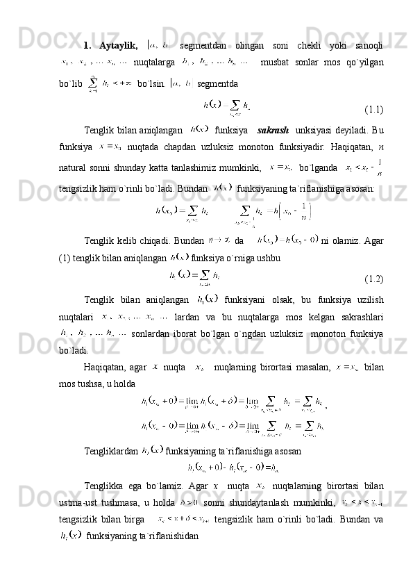 1.   Aytaylik,     segmentdan   olingan   soni   chekli   yoki   sanoqli
  nuqtalarga       musbat   sonlar   mos   qo`yilgan
bo`lib     bo`lsin.    segmentda
                                              (1.1)
Tenglik bilan aniqlangan       funksiya      sakrash     unksiyasi  deyiladi. Bu
funksiya     nuqtada   chapdan   uzluksiz   monoton   funksiyadir.   Haqiqatan,   n
natural sonni shunday katta tanlashimiz mumkinki,       bo`lganda   
tengsizlik ham o`rinli bo`ladi. Bundan     funksiyaning ta`riflanishiga asosan:
           
Tenglik kelib chiqadi. Bundan     da          ni olamiz. Agar
(1) tenglik bilan aniqlangan   funksiya o`rniga ushbu 
(1.2)
Tenglik   bilan   aniqlangan     funksiyani   olsak,   bu   funksiya   uzilish
nuqtalari     lardan   va   bu   nuqtalarga   mos   kelgan   sakrashlari
  sonlardan   iborat   bo`lgan   o`ngdan   uzluksiz     monoton   funksiya
bo`ladi.
Haqiqatan,   agar     nuqta         nuqlarning   birortasi   masalan,     bilan
mos tushsa, u holda 
,
Tengliklardan   funksiyaning ta`riflanishiga asosan
Tenglikka   ega   bo`lamiz.   Agar   x     nuqta     nuqtalarning   birortasi   bilan
ustma-ust   tushmasa,   u   holda     sonni   shundaytanlash   mumkinki,  
tengsizlik   bilan   birga         tengsizlik   ham   o`rinli   bo`ladi.   Bundan   va
  funksiyaning ta`riflanishidan  