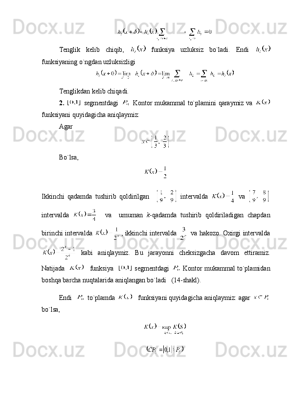 Tenglik   kelib   chiqib,     funksiya   uzluksiz   bo`ladi.   Endi  
funksiyaning o`ngdan uzluksizligi 
Tenglikdan kelib chiqadi.
2.     segmentdagi     Kontor mukammal to`plamini qaraymiz va  
funksiyani quyidagicha aniqlaymiz:
Agar 
Bo`lsa,
Ikkinchi   qadamda   tushirib   qoldirilgan       intervalda     va  
intervalda       va     umuman   k -qadamda   tushirib   qoldiriladigan   chapdan
birinchi intervalda  , ikkinchi intervalda    va hakozo. Oxirgi intervalda
  kabi   aniqlaymiz.   Bu   jarayonni   cheksizgacha   davom   ettiramiz.
Natijada      funksiya     segmentdagi   Kontor mukammal to`plamidan
boshqa barcha nuqtalarida aniqlangan bo`ladi   (14-shakl). 
Endi    to`plamda     funksiyani quyidagicha aniqlaymiz: agar 
bo`lsa, 