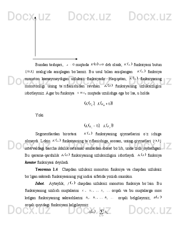 Bundan tashqari,      nuqtada     deb olsak,     funksiyani butun
  oralig`ida   aniqlagan   bo`lamiz.   Bu   usul   bilan   aniqlangan       funksiya
monoton   kamaymaydigan   uzluksiz   funksiyadir.   Haqiqatan,     funksiyaning
monotonligi   uning   ta`riflanishidan   ravshan.     funksiyaning   uzluksizligini
isbotlaymiz. Agar bu funksiya    nuqtada uzulishga ega bo`lsa, u holda 
Yoki
 
Segmentlardan   birortasi       funksiyaning   qiymatlarini   o`z   ichiga
olmaydi. Lekin     funksiyaning ta`riflanishiga, asosan,  uning qiymatlari  
intervaldagi barcha ikkilik ratsional sonlardan iborat bo`lib, unda zich joylashgan.
Bu   qarama-qarshilik     funksiyaning   uzluksizligini   isbotlaydi.     funksiya
kontor  funksiyasi deyiladi.
Teorema   1.4     Chapdan   uzluksiz   monoton   funksiya   va   chapdan   uzluksiz
bo`lgan sakrash funksiyasining yig`indisi sifatida yozish mumkin.
Isbot.     Aytaylik,     chapdan   uzluksiz   monoton   funksiya   bo`lsin.   Bu
funksiyaning   uzilish   nuqtalarini     orqali   va   bu   nuqtalarga   mos
kelgan   funksiyaning   sakrashlarini       orqali   belgilaymiz,  
orqali quyidagi funksiyani brlgilaymiz: 