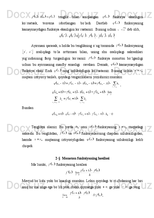   tenglik   bilan   aniqlangan     funksiya   ekanligini
ko`rsatsak,   teorema   isbotlangan   bo`ladi.   Dastlab     funksiyaning
kamaymaydigan funksiya ekanligini ko`rsatamiz.  Buning uchun   deb olib,
 
Ayirmani qarasak, u holda bu tenglikning o`ng tomonida   funksiyaning
  oraliqdagi   to`la   orttirmasi   bilan,   uning   shu   oraliqdagi   sakrashlari
yig`indisining   farqi   turganligini   ko`ramiz     funksiya   monoton   bo`lganligi
uchun   bu   ayirmaning   manfiy   emasligi     ravshan.   Demak,     kamaymaydigan
funksiya   ekan.   Endi     ning   uzluksizligini   ko`rsatamiz.   Buning   uchun  
nuqtani ixtiyoriy tanlab, quyidagi tengsizliklarni yozishimiz mumkin:
,
Bundan
Tenglikni   olamiz.   Bu   yerda     soni     funksiyaning     nuqtadagi
sakrashi.   Bu   tenglikdan,     va     funksiyalarrning  chapdan   uzluksizligidan,
hamda     nuqtaning   ixtiyoriyligidan     funksiyaning   uzluksizligi   kelib
chiqadi.
2-§  Monoton funksiyaning hosilasi
Ma`lumki,   funksiyaning hosilasi 
Mavjud bo`lishi yoki bo`lmasligi mumkin. Lekin quyidagi to`rt ifodaning har biri
aniq bir ma`noga ega bo`lib yoki chekli qiymatga yoki   ga yoki    ga teng: 
, 