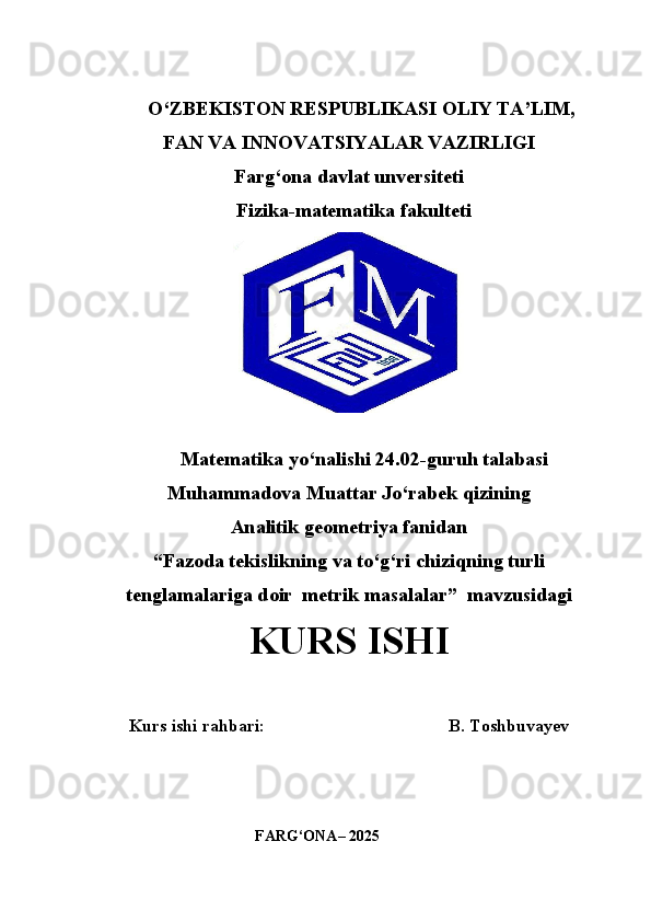            O‘ZBEKISTON RESPUBLIKASI OLIY TA’LIM,
FAN VA INNOVATSIYALAR VAZIRLIGI
Farg‘ona davlat unversiteti
                             Fizika-matematika fakulteti
Matematika yo‘nalishi 24.02-guruh talabasi
Muhammadova Muattar Jo‘rabek qizining
Analitik geometriya fanidan
“ Fazoda tekislikning va to‘g‘ri chiziqning turli
tenglamalariga doir  metrik masalalar ”  mavzusidagi
KURS ISHI
Kurs ishi rahbari:                                          B. Toshbuvayev
                                      
                                      FARG‘ONA– 2025 