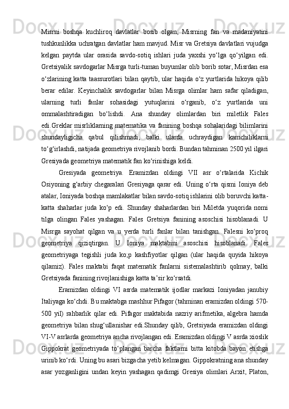 Misrni   boshqa   kuchliroq   davlatlar   bosib   olgan,   Misrning   fan   va   madaniyatini
tushkunlikka uchratgan davlatlar ham mavjud. Misr va Gretsiya davlatlari vujudga
kelgan   paytda   ular   orasida   savdo-sotiq   ishlari   juda   yaxshi   yo‘lga   qo‘yilgan   edi.
Gretsiyalik savdogarlar Misrga turli-tuman buyumlar olib borib sotar, Misrdan esa
o‘zlarining katta taassurotlari  bilan  qaytib, ular  haqida o‘z yurtlarida hikoya  qilib
berar   edilar.   Keyinchalik   savdogarlar   bilan   Misrga   olimlar   ham   safar   qiladigan,
ularning   turli   fanlar   sohasidagi   yutuqlarini   o‘rganib,   o‘z   yurtlarida   uni
ommalashtiradigan   bo‘lishdi.   Ana   shunday   olimlardan   biri   miletlik   Fales
edi.Greklar misrliklarning matematika va fanining boshqa sohalaridagi bilimlarini
shundayligicha   qabul   qilishmadi,   balki   ularda   uchraydigan   kamchiliklarni
to‘g‘irlashdi, natijada geometriya rivojlanib bordi. Bundan tahminan 2500 yil ilgari
Gresiyada geometriya matematik fan ko‘rinishiga keldi.
Gresiyada   geometriya.   Eramizdan   oldingi   VII   asr   o‘rtalarida   Kichik
Osiyoning   g‘arbiy   chegaralari   Gresiyaga   qarar   edi.   Uning   o‘rta   qismi   Ioniya   deb
atalar, Ioniyada boshqa mamlakatlar bilan savdo-sotiq ishlarini olib boruvchi katta-
katta   shaharlar   juda   ko‘p   edi.   Shunday   shaharlardan   biri   Miletda   yuqorida   nomi
tilga   olingan   Fales   yashagan.   Fales   Gretsiya   fanining   asoschisi   hisoblanadi.   U
Misrga   sayohat   qilgan   va   u   yerda   turli   fanlar   bilan   tanishgan.   Falesni   ko‘proq
geometriya   qiziqtirgan.   U   Ioniya   maktabini   asoschisi   hisoblanadi.   Fales
geometriyaga   tegishli   juda   ko;p   kashfiyotlar   qilgan   (ular   haqida   quyida   hikoya
qilamiz).   Fales   maktabi   faqat   matematik   fanlarni   sistemalashtirib   qolmay,   balki
Gretsiyada fanining rivojlanishiga katta ta’sir ko‘rsatdi.
Eramizdan   oldingi   VI   asrda   matematik   ijodlar   markazi   Ioniyadan   janubiy
Italiyaga ko‘chdi. Bu maktabga mashhur Pifagor (tahminan eramizdan oldingi 570-
500   yil)   rahbarlik   qilar   edi.   Pifagor   maktabida   nazriy   arifmetika,   algebra   hamda
geometriya bilan shug‘ullanishar edi.Shunday qilib, Gretsiyada eramizdan oldingi
VI-V asrlarda geometriya ancha rivojlangan edi. Eramizdan oldingi V asrda xioslik
Gippokrat   geometriyada   to‘plangan   barcha   faktlarni   bitta   kitobda   bayon   etishga
urinib ko‘rdi. Uning bu asari bizgacha yetib kelmagan. Gippokratning ana shunday
asar   yozganligini   undan   keyin   yashagan   qadimgi   Gresiya   olimlari   Arxit,   Platon, 