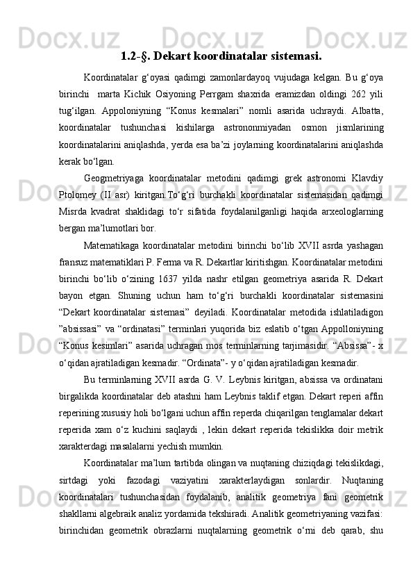 1.2-§. Dekart koordinatalar sistemasi.
Koordinatalar   g‘oyasi   qadimgi   zamonlardayoq   vujudaga   kelgan.   Bu   g‘oya
birinchi     marta   Kichik   Osiyoning   Perrgam   shaxrida   eramizdan   oldingi   262   yili
tug‘ilgan.   Appoloniyning   “Konus   kesmalari”   nomli   asarida   uchraydi.   Albatta,
koordinatalar   tushunchasi   kishilarga   astrononmiyadan   osmon   jismlarining
koordinatalarini aniqlashda, yerda esa ba’zi joylarning koordinatalarini aniqlashda
kerak bo‘lgan.
Geogmetriyaga   koordinatalar   metodini   qadimgi   grek   astronomi   Klavdiy
Ptolomey   (II   asr)   kiritgan.To‘g‘ri   burchakli   koordinatalar   sistemasidan   qadimgi
Misrda   kvadrat   shaklidagi   to‘r   sifatida   foydalanilganligi   haqida   arxeologlarning
bergan ma’lumotlari bor.
Matematikaga   koordinatalar   metodini   birinchi   bo‘lib   XVII   asrda   yashagan
fransuz matematiklari P. Ferma va R. Dekartlar kiritishgan. Koordinatalar metodini
birinchi   bo‘lib   o‘zining   1637   yilda   nashr   etilgan   geometriya   asarida   R.   Dekart
bayon   etgan.   Shuning   uchun   ham   to‘g‘ri   burchakli   koordinatalar   sistemasini
“Dekart   koordinatalar   sistemasi”   deyiladi.   Koordinatalar   metodida   ishlatiladigon
”absissasi”   va   “ordinatasi”   terminlari   yuqorida   biz   eslatib   o‘tgan   Appolloniyning
“Konus   kesimlari”   asarida   uchragan  mos   terminlarning   tarjimasidir.   “Absissa”-   x
o‘qidan ajratiladigan kesmadir. “Ordinata”- y o‘qidan ajratiladigan kesmadir.
Bu   terminlarning   XVII   asrda   G.   V.   Leybnis   kiritgan,   absissa   va   ordinatani
birgalikda koordinatalar deb atashni ham Leybnis taklif etgan. Dekart reperi affin
reperining xususiy holi bo‘lgani uchun affin reperda chiqarilgan tenglamalar dekart
reperida   xam   o‘z   kuchini   saqlaydi   ,   lekin   dekart   reperida   tekislikka   doir   metrik
xarakterdagi masalalarni yechish mumkin.
Koordinatalar ma’lum tartibda olingan   va nuqtaning chiziqdagi tekislikdagi,
sirtdagi   yoki   fazodagi   vaziyatini   xarakterlaydigan   sonlardir.   Nuqtaning
koordinatalari   tushunchasidan   foydalanib,   analitik   geometriya   fani   geometrik
shakllarni algebraik analiz yordamida tekshiradi. Analitik geometriyaning vazifasi:
birinchidan   geometrik   obrazlarni   nuqtalarning   geometrik   o‘rni   deb   qarab,   shu 