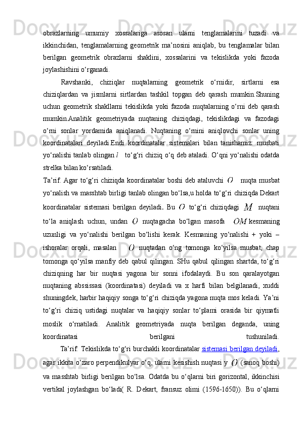 obrazlarning   umumiy   xossalariga   asosan   ularni   tenglamalarini   tuzadi   va
ikkinchidan,   tenglamalarning   geometrik   ma’nosini   aniqlab,   bu   tenglamalar   bilan
berilgan   geometrik   obrazlarni   shaklini,   xossalarini   va   tekislikda   yoki   fazoda
joylashishini o‘rganadi.
Ravshanki,   chiziqlar   nuqtalarning   geometrik   o‘rnidir,   sirtlarni   esa
chiziqlardan   va   jismlarni   sirtlardan   tashkil   topgan   deb   qarash   mumkin.Shuning
uchun   geometrik   shakllarni   tekislikda   yoki   fazoda   nuqtalarning   o‘rni   deb   qarash
mumkin.Analitik   geometriyada   nuqtaning   chiziqdagi,   tekislikdagi   va   fazodagi
o‘rni   sonlar   yordamida   aniqlanadi.   Nuqtaning   o‘rnini   aniqlovchi   sonlar   uning
koordinatalari   deyiladi.Endi   koordinatalar   sistemalari   bilan   tanishamiz:   musbati
yo‘nalishi tanlab olingan  l   to‘g‘ri chiziq o‘q deb ataladi. O‘qni yo‘nalishi odatda
strelka bilan ko‘rsatiladi.
Ta’rif. Agar to‘g‘ri chiziqda koordinatalar  boshi  deb ataluvchi     nuqta musbat
yo‘nalish va masshtab birligi tanlab olingan bo‘lsa,u holda to‘g‘ri chiziqda Dekart
koordinatalar   sistemasi   berilgan   deyiladi .   Bu     to‘g‘ri   chiziqdagi     nuqtani
to‘la   aniqlash   uchun,   undan     nuqtagacha   bo‘lgan   masofa     kesmaning
uzunligi   va   yo‘nalishi   berilgan   bo‘lishi   kerak.   Kesmaning   yo‘nalishi   +   yoki   –
ishoralar   orqali,   masalan         nuqtadan   o‘ng   tomonga   ko‘yilsa   musbat,   chap
tomonga   qo‘yilsa   manfiy   deb   qabul   qilingan.   SHu   qabul   qilingan   shartda,   to‘g‘ri
chiziqning   har   bir   nuqtasi   yagona   bir   sonni   ifodalaydi.   Bu   son   qaralayotgan
nuqtaning   abssissasi   (koordinatasi)   deyiladi   va   x   harfi   bilan   belgilanadi,   xuddi
shuningdek, harbir haqiqiy songa to‘g‘ri chiziqda yagona nuqta mos keladi. Ya’ni
to‘g‘ri   chiziq   ustidagi   nuqtalar   va   haqiqiy   sonlar   to‘plami   orasida   bir   qiymatli
moslik   o‘rnatiladi.   Analitik   geometriyada   nuqta   berilgan   deganda,   uning
koordinatasi   berilgani   tushuniladi.
         Ta’rif:   Tekislikda to‘g‘ri burchakli koordinatalar   sistemasi berilgan deyiladi ,
agar ikkita o‘zaro perpendikulyar o‘q, ularni kesishish nuqtasi y     (sanoq boshi)
va   masshtab   birligi   berilgan   bo‘lsa.   Odatda   bu   o‘qlarni   biri   gorizontal,   ikkinchisi
vertikal   joylashgan   bo‘ladi(   R.   Dekart,   fransuz   olimi   (1596-1650)).   Bu   o‘qlarni 