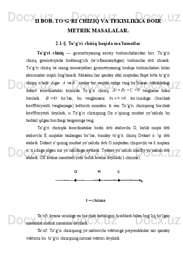 II BOB. TO‘G‘RI CHIZIQ VA TEKISLIKKA DOIR
METRIK MASALALAR.
2.1-§. To‘g‘ri   chiziq haqida ma’lumotlar
To‘g‘ri   chiziq   —   geometriyaning   asosiy   tushunchalaridan   biri.   To g riʻ ʻ
chiziq   geometriyada   boshlang ich   (ta riflanmaydigan)   tushuncha   deb   olinadi.	
ʻ ʼ
To g ri   chiziq   va   uning   xususiyatlari   geometriyaning   boshqa   tushunchalari   bilan	
ʻ ʻ
aksiomalar orqali bog lanadi. Masalan har qanday ikki nuqtadan faqat bitta to g ri	
ʻ ʻ ʻ
chiziq   o tadi.   Agar  	
ʻ   va     sonlar   bir   vaqtda   nolga   teng   bo lmasa,   tekislikdagi	ʻ
dekart   koordinatalar   tizimida   To g ri   chiziq  	
ʻ ʻ   tenglama   bilan
beriladi.     bo lsa,   bu   tenglamani  	
ʻ   ko rinishga   (burchak	ʻ
koeffitsiyentli   tenglamaga)   keltirish   mumkin.   k   son   To g ri   chiziqning   burchak	
ʻ ʻ
koeffitsiyenti   deyiladi,   u   To g ri   chiziqning   Ox   o qining   musbat   yo nalishi   bn	
ʻ ʻ ʻ ʻ
tashkil qilgan burchagi tangensiga teng .
To‘g‘ri   chiziqda   koordinatalar   boshi   deb   ataluvchi   O,   birlik   nuqta   deb
ataluvchi   E   nuqtalar   tanlangan   bo‘lsa,   bunday   to‘g‘ri   chiziq   Dekart   o   ‘qi   deb
ataladi. Dekart o‘qining musbat yo‘nalishi deb О nuqtadan chiquvchi va £ nuqtani
o ‘z ichiga olgan nur yo‘nalishiga aytiladi. Teskari yo‘nalish manfiy yo‘nalish deb
ataladi. OE kesma masshtab yoki birlik kesma deyiladi(1-chizma)
Ta’rif :  kesma uzunligi va burchak kattaligini hisoblash bilan bog‘liq bo‘lgan
masalalar metrik masalalar deyiladi.
Ta’rif:   To‘g‘ri chiziqning yo‘naltiuvchi vektoriga perpendikular xar qanday
vektorni bu  to‘g‘ri chiziqning normal vektori deyiladi. 