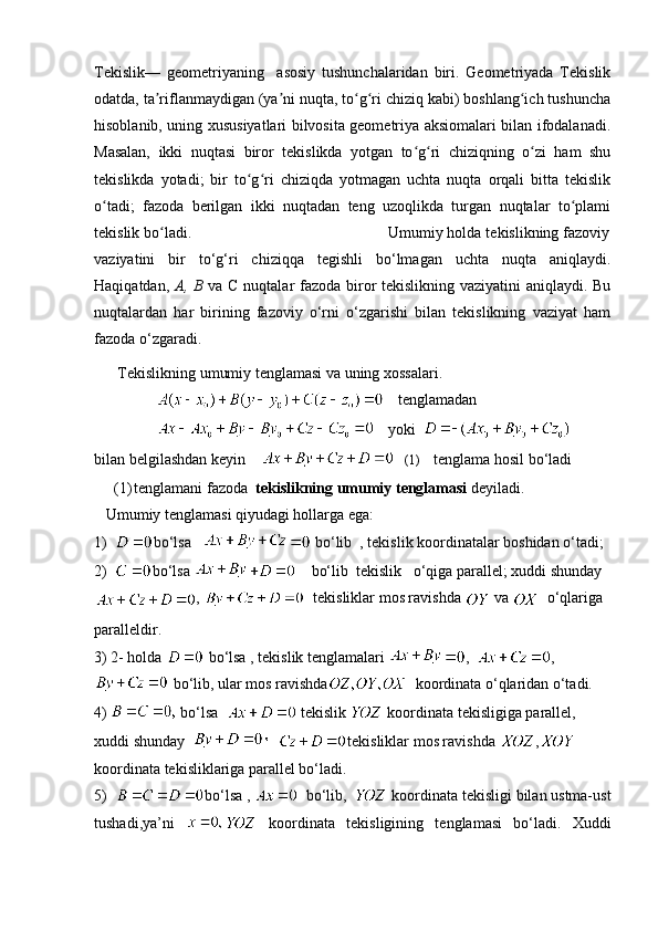 Tekislik—   geometriyaning     asosiy   tushunchalaridan   biri.   Geometriyada   Tekislik
odatda, ta riflanmaydigan (ya ni nuqta, to g ri chiziq kabi) boshlang ich tushunchaʼ ʼ ʻ ʻ ʻ
hisoblanib, uning xususiyatlari bilvosita geometriya aksiomalari bilan ifodalanadi.
Masalan,   ikki   nuqtasi   biror   tekislikda   yotgan   to g ri   chiziqning   o zi   ham   shu	
ʻ ʻ ʻ
tekislikda   yotadi;   bir   to g ri   chiziqda   yotmagan   uchta   nuqta   orqali   bitta   tekislik	
ʻ ʻ
o tadi;   fazoda   berilgan   ikki   nuqtadan   teng   uzoqlikda   turgan   nuqtalar   to plami	
ʻ ʻ
tekislik bo ladi.                                             Umumiy holda tekislikning fazoviy	
ʻ
vaziyatini   bir   to‘g‘ri   chiziqqa   tegishli   bo‘lmagan   uchta   nuqta   aniqlaydi.
Haqiqatdan,   А ,   В   va   С   nuqtalar fazoda biror tekislikning vaziyatini  aniqlaydi. Bu
nuqtalardan   har   birining   fazoviy   o‘rni   o‘zgarishi   bilan   tekislikning   vaziyat   ham
fazoda o‘zgaradi.  
Tekislikning umumiy tenglamasi va uning xossalari.
     tenglamadan
     yoki  
bilan belgilashdan keyin        (1)     tenglama hosil bo‘ladi
(1) tenglamani fazoda   tekislikning umumiy tenglamasi  deyiladi.
   Umumiy tenglamasi qiyudagi hollarga ega:
1)   bo‘lsa     bo‘lib  , tekislik koordinatalar boshidan o‘tadi;
2)   bo‘lsa      bo‘lib  tekislik   o‘qiga parallel; xuddi shunday
,    tekisliklar mos ravishda   va    o‘qlariga 
paralleldir.
3) 2- holda   bo‘lsa , tekislik tenglamalari  ,   ,
 bo‘lib, ular mos ravishda   koordinata o‘qlaridan o‘tadi.
4)    bo‘lsa    tekislik   koordinata tekisligiga parallel, 
xuddi shunday      tekisliklar mos ravishda  ,   
koordinata tekisliklariga parallel bo‘ladi.
5)   bo‘lsa ,     bo‘lib,    koordinata tekisligi bilan ustma-ust
tushadi,ya’ni     koordinata   tekisligining   tenglamasi   bo‘ladi.   Xuddi 