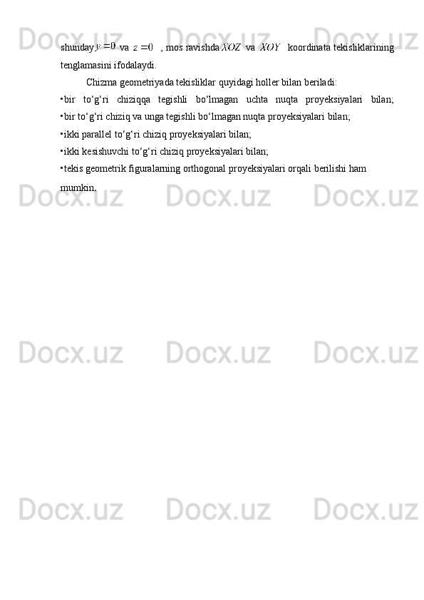 shunday   va      , mos ravishda   va      koordinata tekisliklarining
tenglamasini ifodalaydi. 
Chizma geometriyada tekisliklar quyidagi holler bilan beriladi:
•bir   to‘g‘ri   chiziqqa   tegishli   bo‘lmagan   uchta   nuqta   proyeksiyalari   bilan;
•bir to‘g‘ri chiziq va unga tegishli bo‘lmagan nuqta proyeksiyalari bilan;
•ikki parallel to‘g‘ri chiziq proyeksiyalari bilan;
•ikki kesishuvchi to‘g‘ri chiziq proyeksiyalari bilan;
•tekis geometrik figuralarning orthogonal proyeksiyalari orqali berilishi ham 
mumkin . 