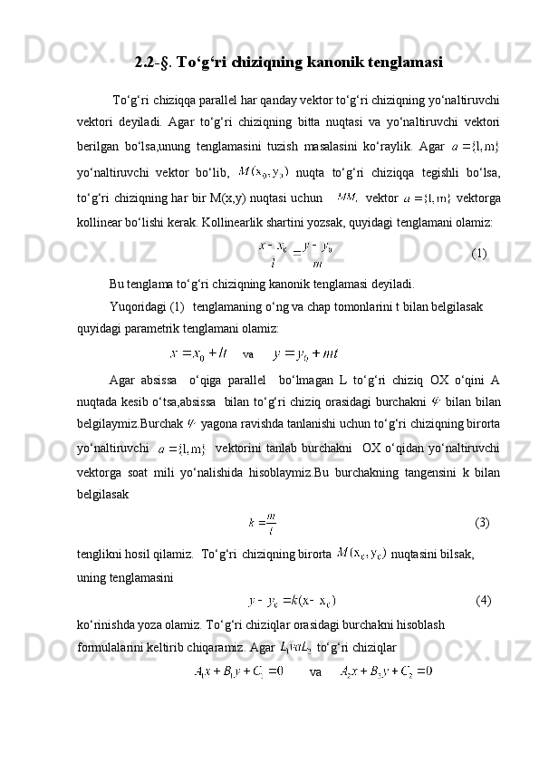 2.2-§ .  To‘g‘ri  chiziqning kanonik tenglamasi
 To‘g‘ri   chiziqqa parallel har qanday vektor to‘g‘ri chiziqning yo‘naltiruvchi
vektori   deyiladi.   Agar   to‘g‘ri   chiziqning   bitta   nuqtasi   va   yo‘naltiruvchi   vektori
berilgan   bo‘lsa,unung   tenglamasini   tuzish   masalasini   ko‘raylik.   Agar  
yo‘naltiruvchi   vektor   bo‘lib,     nuqta   to‘g‘ri   chiziqqa   tegishli   bo‘lsa,
to‘g‘ri chiziqning har bir M(x,y) nuqtasi uchun        vektor     vektorga
kollinear bo‘lishi kerak. Kollinearlik shartini yozsak, quyidagi tenglamani olamiz:
                                                                                                                      (1)      
Bu tenglama to‘g‘ri chiziqning kanonik tenglamasi deyiladi.
Yuqoridagi (1)     tenglamaning o‘ng va chap tomonlarini t bilan belgilasak 
quyidagi parametrik tenglamani olamiz: 
                                va      
Agar   absissa     o‘qiga   parallel     bo‘lmagan   L   to‘g‘ri   chiziq   OX   o‘qini   A
nuqtada kesib o‘tsa,absissa   bilan to‘g‘ri chiziq orasidagi burchakni     bilan bilan
belgilaymiz.Burchak   yagona ravishda tanlanishi uchun to‘g‘ri chiziqning birorta
yo‘naltiruvchi         vektorini   tanlab   burchakni     OX   o‘qidan   yo‘naltiruvchi
vektorga   soat   mili   yo‘nalishida   hisoblaymiz.Bu   burchakning   tangensini   k   bilan
belgilasak
                           (3)
tenglikni hosil qilamiz.  To‘g‘ri   chiziqning birorta   nuqtasini bilsak, 
uning tenglamasini 
                                                    (4)
ko‘rinishda yoza olamiz. To‘g‘ri chiziqlar orasidagi burchakni hisoblash 
formulalarini keltirib chiqaramiz. Agar   to‘g‘ri chiziqlar
                           va      
