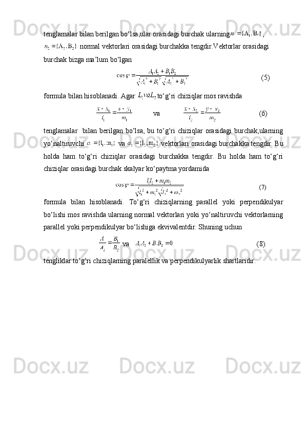 tenglamalar bilan berilgan bo‘lsa,ular orasidagi burchak ularning ,   
 normal vektorlari orasidagi burchakka tengdir.Vektorlar orasidagi 
burchak bizga ma’lum bo‘lgan
  (5)
formula bilan hisoblanadi. Agar  to‘g‘ri chiziqlar mos ravishda 
           va          (6)
tenglamalar     bilan berilgan bo‘lsa,  bu  to‘g‘ri   chiziqlar  orasidagi   burchak,ularning
yo‘naltiruvchi   va   vektorlari orasidagi burchakka tengdir. Bu
holda   ham   to‘g‘ri   chiziqlar   orasidagi   burchakka   tengdir.   Bu   holda   ham   to‘g‘ri
chiziqlar orasidagi burchak skalyar ko‘paytma yordamida
                                   (7)
formula   bilan   hisoblanadi.   To‘g‘ri   chiziqlarning   parallel   yoki   perpendikulyar
bo‘lishi mos ravishda ularning normal vektorlari yoki yo‘naltiruvchi vektorlarning
parallel yoki perpendikulyar bo‘lishiga ekvivalentdir. Shuning uchun
    va                                        (8)
tengliklar to‘g‘ri chiziqlarning paralellik va perpendikulyarlik shartlaridir.  