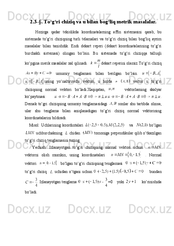 2.3-§ . To‘g‘ri   chiziq va u bilan bog‘liq metrik masalalar.
Hozirga   qadar   tekislikda   koordinatalarning   affin   sistemasini   qarab,   bu
sistemada   to‘g‘ri   chiziqning   turli   telamalari   va   to‘g‘ri   chiziq   bilan   bog‘liq   ayrim
masalalar   bilan   tanishdik.   Endi   dekart   reperi   (dekart   koordinatalarining   to‘g‘ri
burchakli   sistemasi)   olingan   bo‘lsin.   Bu   sistemada   to‘g‘ri   chiziqqa   talluqli
ko‘pgina merik masalalar xal qilinadi.    dekart reperini olamiz.To‘g‘ri chiziq
  umumiy   tenglamasi   bilan   berilgan   bo‘lsin.  
uning   yo‘naltiruvchi   vektori ,   u   holda     vector   u   to‘g‘ri
chiziqning   normal   vektori   bo‘ladi.Xaqiqatan,         vektorlarning   skalyar
ko‘paytmasi:       .
Demak   to‘gri   chiziqning  umumiy  tenglamasidagi     sonlar   shu  tartibda  olinsa,
ular   shu   tenglama   bilan   aniqlanadigan   to‘g‘ri   chiziq   normal   vektorining
koordinatalarini bildiradi.
     Misol:  Uchlarining koordintalari        va      bo‘lgan
 uchburchakning    chidan    tomoniga perpendikular qilib o‘tkazilgan
to‘g‘ri chiziq tenglamasini tuzing.
      Yechish:   Izlanayotgan   to‘g‘ri   chiziqning   normal   vektori   uchun    
vektorni   olish   mumkin,   uning   koordinatalari   .   Normal
vektori       bo‘lgan to‘g‘ri chiziqning tenglamasi   
to‘g‘ri  chiziq       uchidan o‘tgani  uchun          bundan
 Izlanayotgan tenglama  =0    yoki       ko‘rinishida
bo‘ladi. 