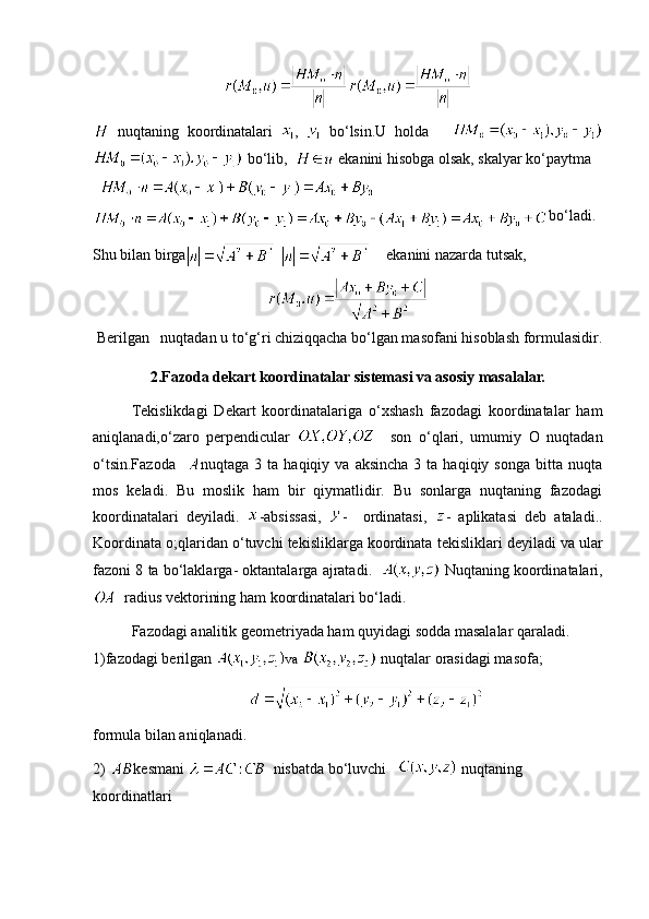   nuqtaning   koordinatalari   ,     bo ‘ lsin . U   holda      
  bo ‘ lib ,     ekanini   hisobga   olsak ,  skalyar   ko ‘ paytma
  
bo‘ladi.
Shu bilan birga       ekanini nazarda tutsak,
 Berilgan   nuqtadan u to‘g‘ri chiziqqacha bo‘lgan masofani hisoblash formulasidir.
2.Fazoda dekart koordinatalar sistemasi va asosiy masalalar.
Tekislikdagi   Dekart   koordinatalariga   o‘xshash   fazodagi   koordinatalar   ham
aniqlanadi,o‘zaro   perpendicular       son   o‘qlari,   umumiy   O   nuqtadan
o‘tsin.Fazoda     nuqtaga  3  ta  haqiqiy  va  aksincha  3  ta  haqiqiy  songa   bitta  nuqta
mos   keladi.   Bu   moslik   ham   bir   qiymatlidir.   Bu   sonlarga   nuqtaning   fazodagi
koordinatalari   deyiladi.   - absissasi ,   -     ordinatasi ,   -   aplikatasi   deb   ataladi ..
Koordinata   o ; qlaridan   o ‘ tuvchi   tekisliklarga   koordinata   tekisliklari   deyiladi   va   ular
fazoni  8  ta   bo ‘ laklarga -  oktantalarga   ajratadi .      Nuqtaning koordinatalari,
  radius vektorining ham koordinatalari bo‘ladi.
Fazodagi analitik geometriyada ham quyidagi sodda masalalar qaraladi. 
1)fazodagi berilgan   va   nuqtalar orasidagi masofa;
formula bilan aniqlanadi.
2)  kesmani    nisbatda bo‘luvchi     nuqtaning 
koordinatlari 
