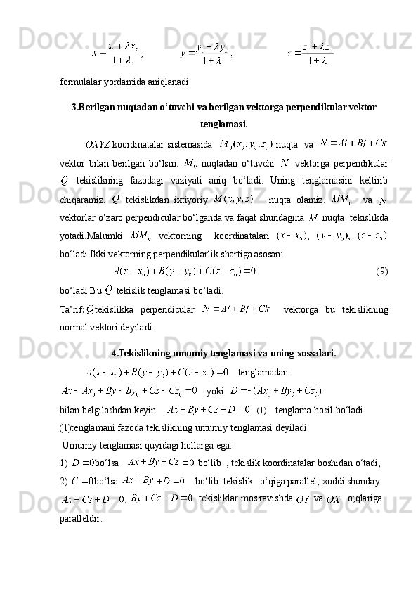          ,                                           
formulalar yordamida aniqlanadi.
3.Berilgan nuqtadan o‘tuvchi va berilgan vektorga perpendikular vektor
tenglamasi.
koordinatalar sistemasida     nuqta  va   
vektor   bilan   berilgan   bo‘lsin.     nuqtadan   o‘tuvchi     vektorga   perpendikular
  tekislikning   fazodagi   vaziyati   aniq   bo‘ladi.   Uning   tenglamasini   keltirib
chiqaramiz.     tekislikdan   ixtiyoriy         nuqta   olamiz.       va  
vektorlar o‘zaro perpendicular bo‘lganda va faqat shundagina   nuqta  tekislikda
yotadi.Malumki     vektorning     koordinatalari   ,   ,  
bo‘ladi.Ikki vektorning perpendikularlik shartiga asosan:
                                                            (9)
bo‘ladi.Bu    tekislik tenglamasi   bo‘ladi.
Ta’rif : tekislikka   perpendicular       vektorga   bu   tekislikning
normal   vektori deyiladi.
4.Tekislikning umumiy tenglamasi va uning xossalari.
     tenglamadan
     yoki  
bilan belgilashdan keyin        (1)     tenglama hosil bo‘ladi
(1)tenglamani fazoda  tekislikning umumiy tenglamasi  deyiladi.
 Umumiy tenglamasi quyidagi hollarga ega:
1)  bo‘lsa     bo‘lib  , tekislik koordinatalar boshidan o‘tadi;
2)  bo‘lsa      bo‘lib  tekislik   o‘qiga parallel; xuddi shunday
,    tekisliklar mos ravishda   va    o;qlariga 
paralleldir. 