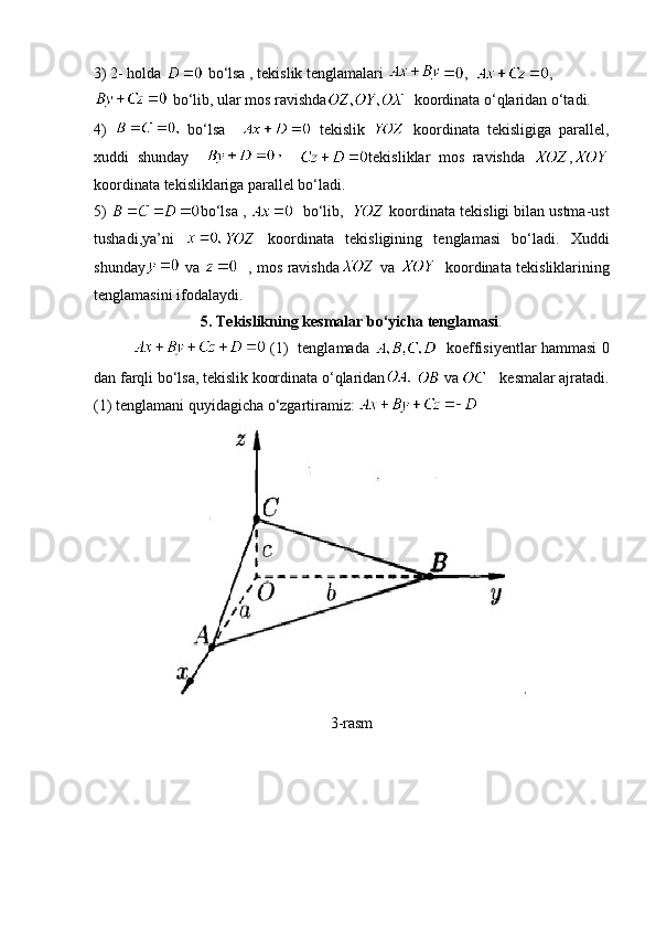 3) 2- holda   bo‘lsa , tekislik tenglamalari  ,   ,
 bo‘lib, ular mos ravishda   koordinata o‘qlaridan o‘tadi.
4)     bo‘lsa       tekislik     koordinata   tekisligiga   parallel,
xuddi   shunday         tekisliklar   mos   ravishda   ,
koordinata tekisliklariga parallel bo‘ladi.
5)  bo‘lsa ,     bo‘lib,    koordinata tekisligi bilan ustma-ust
tushadi,ya’ni     koordinata   tekisligining   tenglamasi   bo‘ladi.   Xuddi
shunday   va      , mos ravishda   va      koordinata tekisliklarining
tenglamasini ifodalaydi. 
5. Tekislikning kesmalar bo‘yicha tenglamasi .
  (1)   tenglamada      koeffisiyentlar hammasi 0
dan farqli bo‘lsa, tekislik koordinata o‘qlaridan     va      kesmalar ajratadi.
(1) tenglamani quyidagicha o‘zgartiramiz:  
3-rasm 