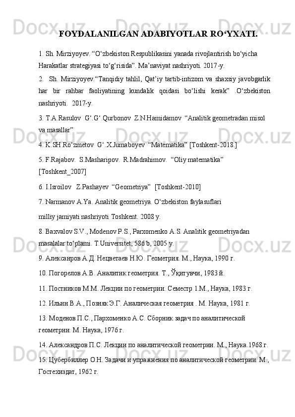 F OYDALANILGAN ADABIYOTLAR RO‘YXATI.
1. Sh. Mirziyoyev. “ O‘zbekiston Respublikasini yanada rivojlantirish bo‘yicha 
Harakatlar strategiyasi to‘g‘risida ”.  Ma’naviyat  nashriyoti. 2017 - y.
2. Sh.   Mirziyoyev.“Tanqidiy   tahlil,   Qat’iy   tartib-intizom   va   shaxsiy   javobgarlik
har   bir   rahbar   faoliyatining   kundalik   qoidasi   bo‘lishi   kerak”   .O‘zbekiston
nashriyoti.  2017-y.
3 . T.A.Rasulov  G‘.G‘.Qurbonov  Z.N.Hamidamov  “Analitik geometradan misol
va masallar”
4. K.SH.Ro‘zmetov  G‘.X.Jumaboyev  “Matematika” [Toshkent-2018.]
5. F.Rajabov.  S.Masharipov.  R.Madrahimov.  “Oliy matematika” 
[Toshkent_2007]
6. I.Isroilov   Z.Pashayev  “Geometriya”  [Toshkent-2010]
7. Narmanov A.Ya. Analitik geometriya. O‘zbekiston faylasuflari
milliy jamiyati nashriyoti Toshkent. 2008 y.
8. Baxvalov S.V., Modenov P.S., Parxomenko A.S. Analitik geometriyadan 
masalalar to‘plami. T.Universitet, 586 b, 2005 y.
9.  Алексанров   А . Д .  Нецветаев   Н . Ю .  Геометрия .  М., Наука, 1990 г.
10. Погорелов А.В. Аналитик геометрия. Т., Ўқитувчи, 1983 й.
11. Постников М.М. Лекции по геометрии. Семестр 1.М., Наука, 1983 г.
12. Ильин В.А., Позняк Э.Г. Аналическая геометрия . М. Наука, 1981 г.
13. Моденов П.С., Пархоменко А.С. Сборник задач по аналитической 
геометрии. М. Наука, 1976 г. 
14. Александров П.С. Лекции по аналитической геометрии. М., Наука.1968 г. 
15. Цубербиллер О.Н. Задачи и упражнения по аналитической геометрии. М.,
Гостехиздат, 1962 г.  