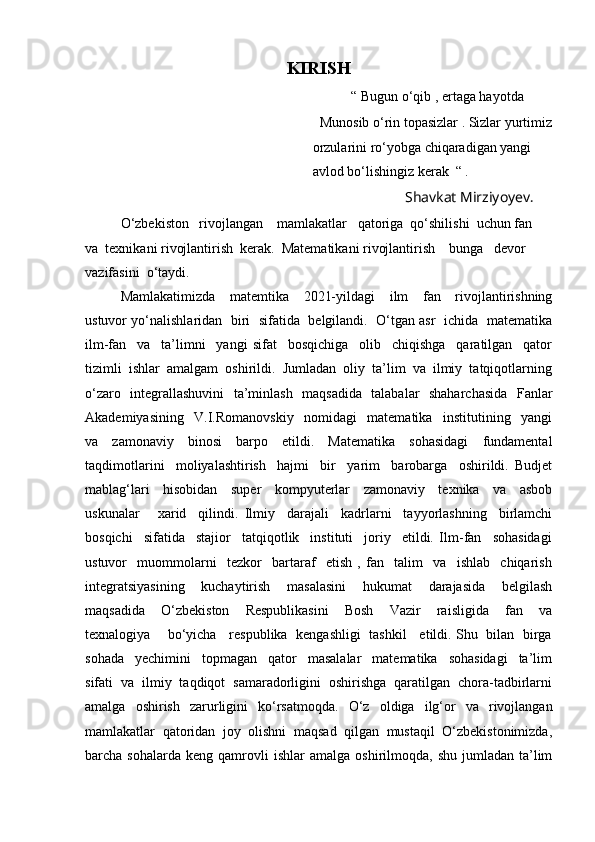 KIRISH
                                                                            “ Bugun o‘qib , ertaga hayotda 
                                                                   Munosib o‘rin topasizlar . Sizlar yurtimiz
                                                                 orzularini ro‘yobga chiqaradigan yangi 
                                                                 avlod bo‘lishingiz kerak  “ .
                                                                                                      Shavkat Mirziyoyev .      
O‘zbekiston   rivojlangan    mamlakatlar   qatoriga  qo‘shilishi  uchun fan   
va  texnikani rivojlantirish  kerak.  Matematikani rivojlantirish    bunga   devor   
vazifasini  o‘taydi. 
Mamlakatimizda     matemtika     2021-yildagi     ilm     fan     rivojlantirishning
ustuvor yo‘nalishlaridan  biri   sifatida   belgilandi.   O‘tgan asr  ichida  matematika
ilm-fan     va     ta’limni     yangi   sifat     bosqichiga     olib     chiqishga     qaratilgan     qator
tizimli  ishlar  amalgam  oshirildi.  Jumladan  oliy  ta’lim  va  ilmiy  tatqiqotlarning
o‘zaro   integrallashuvini   ta’minlash   maqsadida   talabalar   shaharchasida    Fanlar
Akademiyasining     V.I.Romanovskiy     nomidagi     matematika     institutining     yangi
va     zamonaviy     binosi     barpo     etildi.     Matematika     sohasidagi     fundamental
taqdimotlarini     moliyalashtirish     hajmi     bir     yarim     barobarga     oshirildi.   Budjet
mablag‘lari     hisobidan     super     kompyuterlar     zamonaviy     texnika     va     asbob
uskunalar       xarid     qilindi.   Ilmiy     darajali     kadrlarni     tayyorlashning     birlamchi
bosqichi     sifatida     stajior     tatqiqotlik     instituti     joriy     etildi.   Ilm-fan     sohasidagi
ustuvor     muommolarni     tezkor     bartaraf     etish   ,   fan     talim     va     ishlab     chiqarish
integratsiyasining     kuchaytirish     masalasini     hukumat     darajasida     belgilash
maqsadida     O‘zbekiston     Respublikasini     Bosh     Vazir     raisligida     fan     va
texnalogiya       bo‘yicha     respublika   kengashligi   tashkil     etildi. Shu   bilan   birga
sohada     yechimini     topmagan     qator     masalalar     matematika     sohasidagi     ta’lim
sifati  va  ilmiy  taqdiqot  samaradorligini  oshirishga  qaratilgan  chora-tadbirlarni
amalga   oshirish   zarurligini   ko‘rsatmoqda.   O‘z   oldiga   ilg‘or   va   rivojlangan
mamlakatlar   qatoridan   joy   olishni   maqsad   qilgan   mustaqil   O‘zbekistonimizda,
barcha  sohalarda   keng  qamrovli  ishlar   amalga  oshirilmoqda,  shu  jumladan  ta’lim 