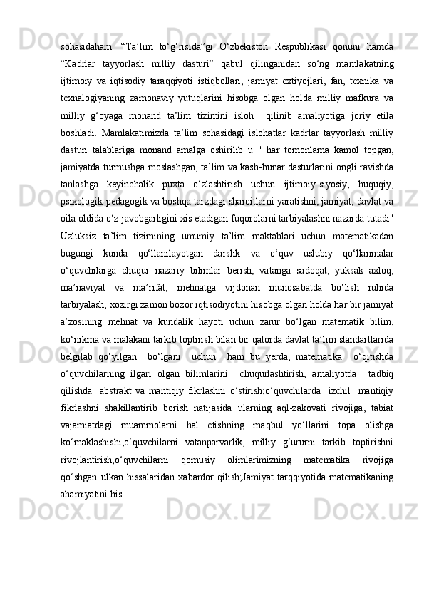 sohasidaham.   “Ta’lim   to‘g‘risida”gi   O‘zbekiston   Respublikasi   qonuni   hamda
“Kadrlar   tayyorlash   milliy   dasturi”   qabul   qilinganidan   so‘ng   mamlakatning
ijtimoiy   va   iqtisodiy   taraqqiyoti   istiqbollari,   jamiyat   extiyojlari,   fan,   texnika   va
texnalogiyaning   zamonaviy   yutuqlarini   hisobga   olgan   holda   milliy   mafkura   va
milliy   g‘oyaga   monand   ta’lim   tizimini   isloh     qilinib   amaliyotiga   joriy   etila
boshladi.   Mamlakatimizda   ta’lim   sohasidagi   islohatlar   kadrlar   tayyorlash   milliy
dasturi   talablariga   monand   amalga   oshirilib   u   "   har   tomonlama   kamol   topgan,
jamiyatda turmushga moslashgan, ta’lim va kasb-hunar dasturlarini ongli ravishda
tanlashga   keyinchalik   puxta   o‘zlashtirish   uchun   ijtimoiy-siyosiy,   huquqiy,
psixologik-pedagogik va boshqa tarzdagi sharoitlarni yaratishni, jamiyat, davlat va
oila oldida o‘z javobgarligini xis etadigan fuqorolarni tarbiyalashni nazarda tutadi"
Uzluksiz   ta’lim   tizimining   umumiy   ta’lim   maktablari   uchun   matematikadan
bugungi   kunda   qo‘llanilayotgan   darslik   va   o‘quv   uslubiy   qo‘llanmalar
o‘quvchilarga   chuqur   nazariy   bilimlar   berish,   vatanga   sadoqat,   yuksak   axloq,
ma’naviyat   va   ma’rifat,   mehnatga   vijdonan   munosabatda   bo‘lish   ruhida
tarbiyalash, xozirgi zamon bozor iqtisodiyotini hisobga olgan holda har bir jamiyat
a’zosining   mehnat   va   kundalik   hayoti   uchun   zarur   bo‘lgan   matematik   bilim,
ko‘nikma va malakani tarkib toptirish bilan bir qatorda davlat ta’lim standartlarida
belgilab   qo‘yilgan     bo‘lgani     uchun     ham   bu   yerda,   matematika     o‘qitishda
o‘quvchilarning   ilgari   olgan   bilimlarini     chuqurlashtirish,   amaliyotda     tadbiq
qilishda     abstrakt   va   mantiqiy   fikrlashni   o‘stirish;o‘quvchilarda     izchil     mantiqiy
fikrlashni   shakillantirib   borish   natijasida   ularning   aql-zakovati   rivojiga,   tabiat
vajamiatdagi   muammolarni   hal   etishning   maqbul   yo‘llarini   topa   olishga
ko‘maklashishi;o‘quvchilarni   vatanparvarlik,   milliy   g‘ururni   tarkib   toptirishni
rivojlantirish;o‘quvchilarni   qomusiy   olimlarimizning   matematika   rivojiga
qo‘shgan   ulkan   hissalaridan   xabardor   qilish;Jamiyat   tarqqiyotida   matematikaning
ahamiyatini his  